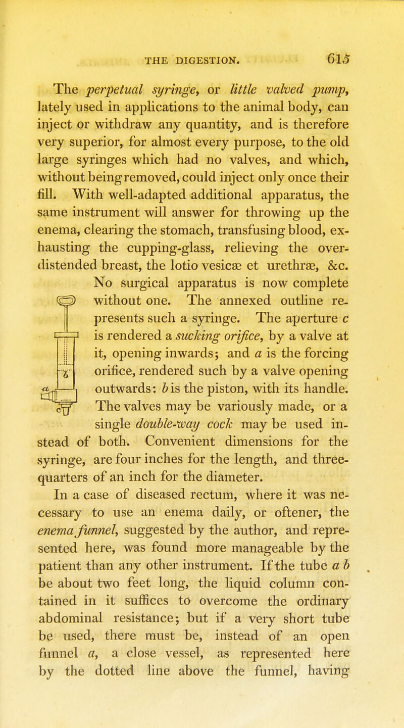 The perpetual syringe^ or little valved pump, lately used in applications to the animal body, can inject or withdraw any quantity, and is therefore very superior, for almost every purpose, to the old large syringes which had no valves, and which, without being removed, could inject only once their fill. With well-adapted additional apparatus, the same instrument will answer for throwing up the enema, clearing the stomach, transfusing blood, ex- hausting the cupping-glass, reUeving the over- distended breast, the lotio vesicae et urethras, &c. No surgical apparatus is now complete without one. The annexed outline re- presents such a syringe. The aperture c is rendered a sucking orifice, by a valve at it, opening inwards; and a is the forcing orifice, rendered such by a valve opening outwards: bis the piston, with its handle. The valves may be variously made, or a single double-wai/ cock maybe used in- stead of both. Convenient dimensions for the syringe, are four inches for the length, and three- quarters of an inch for the diameter. In a case of diseased rectum, where it was ne- cessary to use an enema daily, or oftener, the enema funnel, suggested by the author, and repre- sented here, was found more manageable by the patient than any other instrument. If the tube a b be about two feet long, the liquid column con- tained in it suffices to overcome the ordinary abdominal resistance; but if a very short tube be used, there must be, instead of an open funnel a, a close vessel, as represented here by the dotted line above the funnel, having