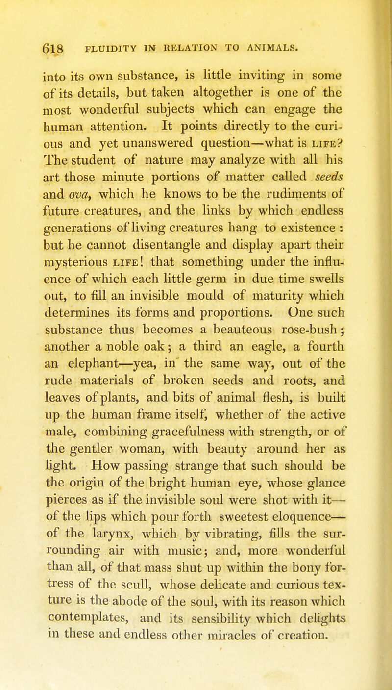 into its own substance, is little inviting in some of its details, but taken altogether is one of the most wonderful subjects which can engage the human attention. It points directly to the curi- ous and yet unanswered question—what is life? The student of nature may analyze with all his art those minute portions of matter called seeds and om, which he knows to be the rudiments of future creatures, and the links by which endless generations of living creatures hang to existence : but he cannot disentangle and display apart their mysterious life ! that something under the influ- ence of which each little germ in due time swells out, to fill an invisible mould of maturity which determines its forms and proportions. One such substance thus becomes a beauteous rose-bush; another a noble oak; a third an eagle, a fourth an elephant—yea, in the same way, out of the rude materials of broken seeds and roots, and leaves of plants, and bits of animal flesh, is built up the human frame itself, whether of the active male, combining gracefulness with strength, or of the gentler woman, with beauty around her as light. How passing strange that such should be the origin of the bright human eye, whose glance pierces as if the invisible soul were shot with it— of the lips which pour forth sweetest eloquence— of the larynx, which by vibrating, fills the sur- rounding air with music; and, more wondeiiul than all, of that mass shut up within the bony for- tress of the scull, whose delicate and curious tex- ture is the abode of the soul, with its reason which contemplates, and its sensibility which delights in these and endless other mii-acles of creation.