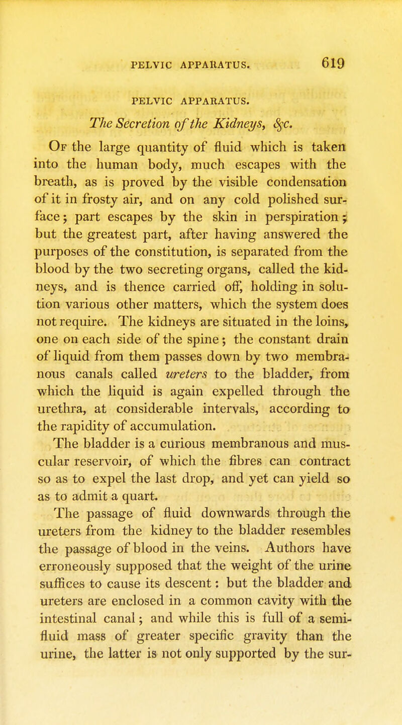 PELVIC APPARATUS. The Secretion of the Kidney S^c. Of the large quantity of fluid which is taken into the human body, much escapes with the breath, as is proved by the visible condensation of it in frosty air, and on any cold polished sur- face ; part escapes by the skin in perspiration ; but the greatest part, after having answered the purposes of the constitution, is separated from the blood by the two secreting organs, called the kid- neys, and is thence carried off, holding in solu- tion various other matters, which the system does not require. The kidneys are situated in the loins, one on each side of the spine; the constant drain of liquid from them passes down by two membra- noiis canals called ureters to the bladder, from which the liquid is again expelled through the urethra, at considerable intervals, according to the rapidity of accumulation. The bladder is a curious membranous and mus- cular reservoir, of which the fibres can contract so as to expel the last drop, and yet can yield so as to admit a quart. The passage of fluid downwards through the ureters from the kidney to the bladder resembles the passage of blood in the veins. Authors have erroneously supposed that the weight of the urine suffices to cause its descent: but the bladder and ureters are enclosed in a common cavity with the intestinal canal; and while this is full of a semi- fluid mass of greater specific gravity than the urine, the latter is not only supported by the sur-