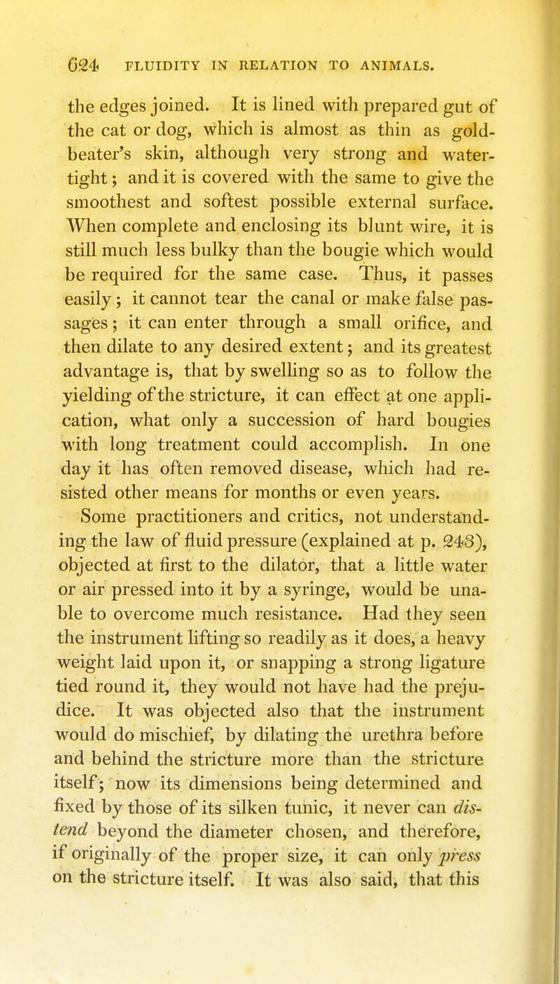 the edges joined. It is lined with prepared gut of the cat or dog, which is almost as thin as gold- beater's skin, although very strong and water- tight ; and it is covered with the same to give the smoothest and softest possible external surface. When complete and enclosing its blunt wire, it is still much less bulky than the bougie which would be required for the same case. Thus, it passes easily; it cannot tear the canal or make false pas- sages ; it can enter through a small orifice, and then dilate to any desired extent j and its greatest advantage is, that by swelling so as to follow the yielding of the stricture, it can effect at one appli- cation, what only a succession of hard bougies with long treatment could accomplish. In one day it has often removed disease, which had re- sisted other means for months or even years. Some practitioners and critics, not understand- ing the law of fluid pressure (explained at p. 243), objected at first to the dilator, that a little water or air pressed into it by a syringe, would be una- ble to overcome much resistance. Had they seen the instrument lifting so readily as it does, a heavy weight laid upon it, or snapping a strong ligature tied round it, they would not have had the preju- dice. It was objected also that the instrument would do mischief, by dilating the urethra before and behind the stricture more than the stricture itself; now its dimensions being determined and fixed by those of its silken tunic, it never can dis- tend beyond the diameter chosen, and therefore, if originally of the proper size, it can only j^ress on the stricture itself. It was also said, that this