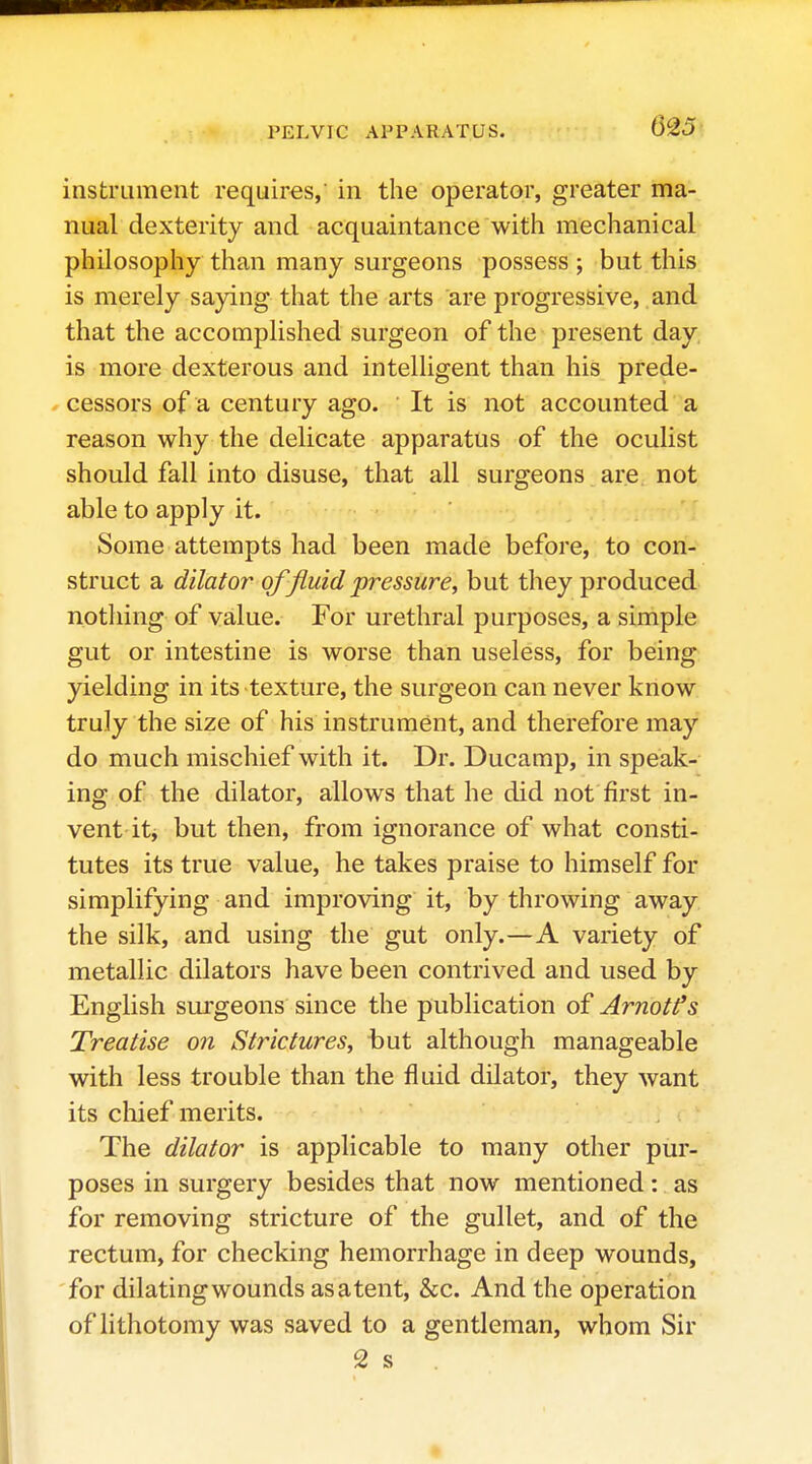 instrument requires, in the operator, greater ma- nual dexterity and acquaintance with mechanical philosophy than many surgeons possess ; but this is merely saying that the arts are progressive, and that the accomplished surgeon of the present day is more dexterous and intelUgent than his prede- cessors of a century ago. It is not accounted a reason why the delicate apparatus of the oculist should fall into disuse, that all surgeons are not able to apply it. ' Some attempts had been made before, to con- struct a dilator of fluid pressure, but they produced notliing of value. For urethral purposes, a simple gut or intestine is worse than useless, for being yielding in its texture, the surgeon can never know truly the size of his instrument, and therefore may do much mischief with it. Dr. Ducamp, in speak- ing of the dilator, allows that he did not first in- vent itj but then, from ignorance of what consti- tutes its true value, he takes praise to himself for simplifying and improving it, by throwing away the silk, and using the gut only.—A variety of metallic dilators have been contrived and used by English surgeons since the publication of Arnotfs Treatise on Strictures, but although manageable with less trouble than the fluid dilator, they want its chief merits. The dilator is applicable to many other pur- poses in surgery besides that now mentioned: as for removing stricture of the gullet, and of the rectum, for checking hemorrhage in deep wounds, for dilatingwounds asatent, &c. And the operation of lithotomy was saved to a gentleman, whom Sir 2 s