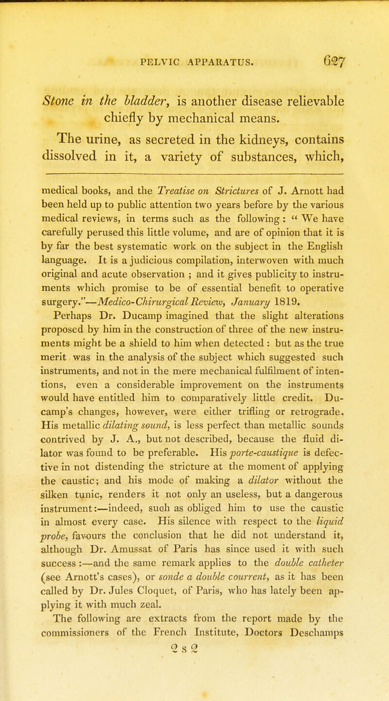 Stone in the bladder^ is another disease relievable chiefly by mechanical means. The urine, as secreted in the kidneys, contains dissolved in it, a variety of substances, which, medical books, and the Treatise on Strictures of J. Arnott had been held up to public attention two years before by the various medical reviews, in terms such as the following:  We have carefully perused this little volume, and are of opinion that it is by far the best systematic work on the subject in the English language. It is a judicious compilation, interwoven with much original and acute observation ; and it gives publicity to instru- ments which promise to be of essential benefit to operative surgery.—Medico-Chirurgical Revietv, January 1819. Perhaps Dr. Ducamp imagined that the slight alterations proposed by him in the construction of three of the new instru- ments might be a shield to him when detected : but as the true merit was in the analysis of the subject which suggested such instruments, and not in the mere mechanical fulfilment of inten- tions, even a considerable improvement on the instruments would have entitled him to comparatively little credit. Du- camp's changes, however, were either trifling or retrograde. His metallic dilating sound, is less perfect than metallic sounds contrived by J. A., but not described, because the fluid di- lator was found to be preferable. His porte-caustique is defec- tive in not distending the stricture at the moment of applying the caustic; and his mode of making a dilator without the silken tunic, renders it not only an useless, but a dangerous instrument:—indeed, such as obliged him to use the caustic in almost every case. His silence with respect to the liquid probe, favours the conclusion that he did not understand it, although Dr. Amussat of Paris has since used it with such success :—and the same remark applies to the double catheter (see Arnott's cases), or sonde a double courrent, as it has been called by Dr. Jules Cloquet, of Paris, who has lately been ap- plying it with much zeal. The following are extracts from the report made by the commissioners of the French Institute, Doctors Dcschanips