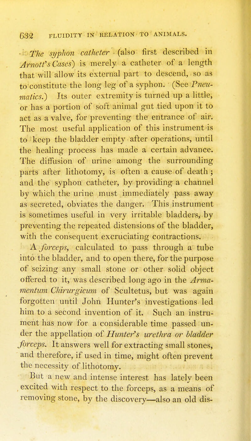 •''■'The syphon catheter (aho first described in Arnotfs Cases) is merely a catheter of a length that will allow its external part to descend, so as to'constitute the long leg of a syphon. (See Pneu- matics.) Its outer extremity is turned up a little, or has a portion of soft animal gut tied upon it to act as a valve, for preventing the entrance of air. The most useful application of this instrument is to keep the bladder empty after operations, until the healing process has made a certain advance. The diffusion of urine among the surrounding parts after lithotomy, is often a cause of death ; and the syphon catheter, by providing a channel by which the urine must immediately pass away as secreted, obviates the danger. This instrument is sometimes useful in very irritable bladders, by preventing the repeated distensions of the bladder, with the consequent excruciating contractions. A forceps, calculated to pass through a tube into the bladder, and to open there, for the purpose of seizing any small stone or other solid object offered to it, was described long ago in the Amia- mentiim Chirurgiciim of Scultetus, but was again forgotten until John Hunter's investigations led him to a second invention of it. Such an instru- ment has now for a considerable time passed un- der the appellation of Hunter's urethra or bladder forceps. It answers well for extracting small stones, and therefore, if used in time, might often prevent the necessity of lithotomy. But a new and intense interest has lately been excited with respect to the forceps, as a means of removing stone, by the discovery—also an old dis-