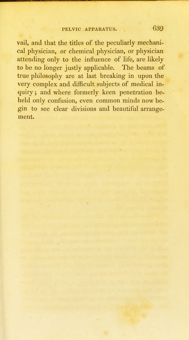 vail, and that the titles of the peculiarly mechani- cal physician, or chemical physician, or physician attending only to the influence of life, are likely to be no longer justly applicable. The beams of true philosophy are at last breaking in upon the very complex and difficult subjects of medical in- quiry ; and where formerly keen penetration be- held only confusion, even common minds now be- gin to see clear divisions and beautiful arrange- ment.