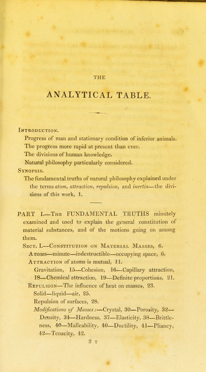 THE ANALYTICAL TABLE. Introduction. Progress of man and stationary condition of inferior animals. The progress more rapid at present than ever. The divisions of human knowledge. Natural philosophy particularly considered. Synopsis. The fundamental truths of natural philosophy explained under the terms atom, attraction, repulsion, and inertia—the divi- sions of this work, 1. PART I.—The FUNDAMENTAL TRUTHS minutely examined and used to explain the general constitution of material substances, and of the motions going on among them. Sect. I.—Constitution on Material Masses, 6. Atoms—minute—indestructible—occupying space, 6. Attraction of atoms is mutual, 11. Gravitation, 15—Cohesion, 16—Capillary attraction, 18—Chemical attraction, 19—Definite proportions, 21. Repulsion—The influence of heat on masses, 23. Solid—liquid—air, 25. Repulsion of surfaces, 28. Modifications of Masses:—Crystal, 30—Porosity, 32— Density, 34—Hardness, 37—Elasticity, 38—Brittle- ness, 40—Malleability, 40—Ductility, 41—Pliancy, 42—Tenacity, 42. 2 T 4