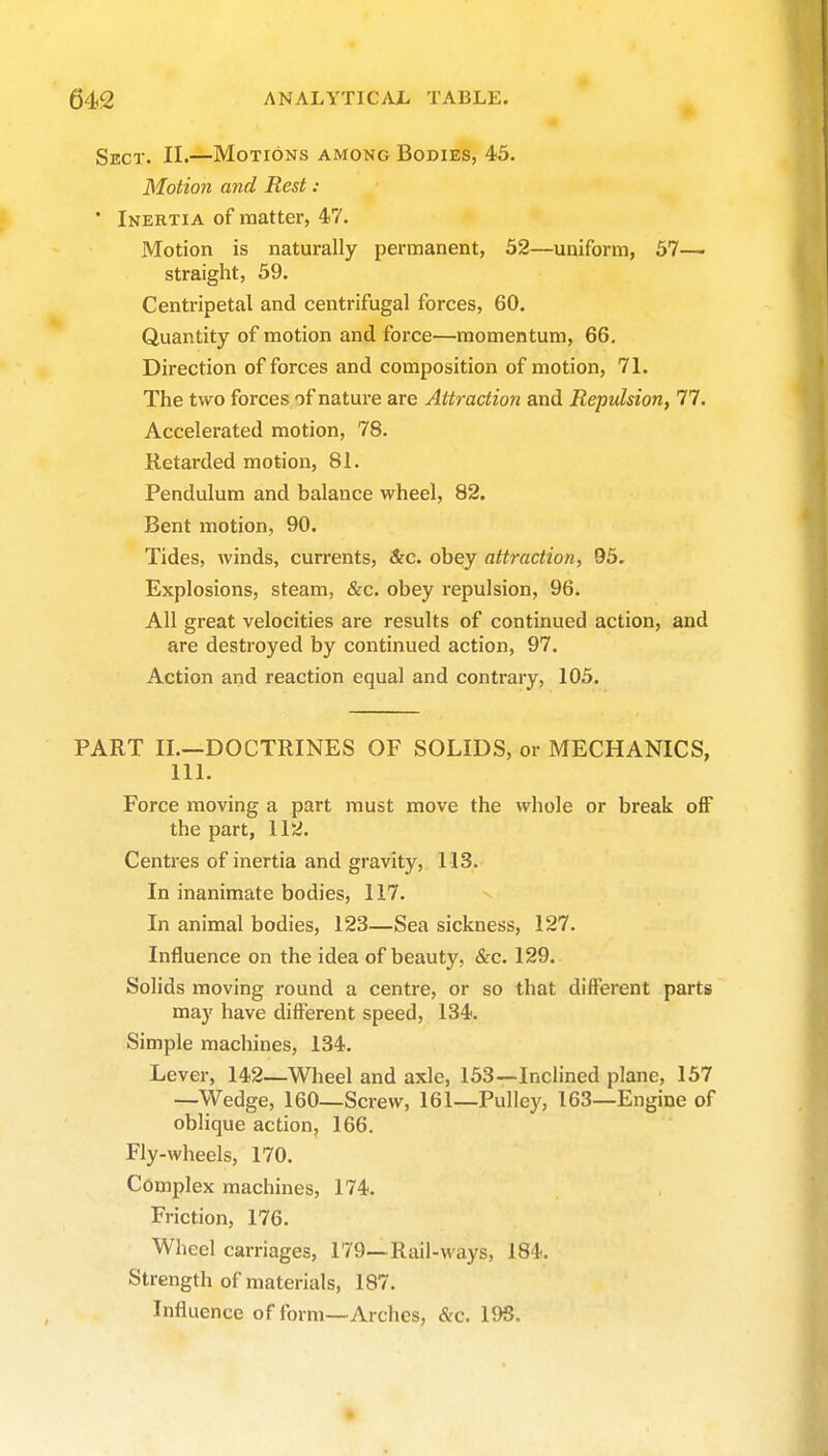 Sect. II.—Motions among Bodies, 45. Motion and Rest : ' Inertia of matter, 47. Motion is naturally permanent, 52—uniform, 57— straight, 59. Centripetal and centrifugal forces, 60. Quantity of motion and force—momentum, 66. Direction offerees and composition of motion, 71. The two forces of nature are Attraction and Repulsion, 77. Accelerated motion, 78. Retarded motion, 81. Pendulum and balance wheel, 82. Bent motion, 90. Tides, winds, currents, &c. obey attraction, 95. Explosions, steam, &c. obey repulsion, 96. All great velocities are results of continued action, and are destroyed by continued action, 97. Action and reaction equal and contrary, 105. PART II.—DOCTRINES OF SOLIDS, or MECHANICS, 111. Force moving a part must move the whole or break off the part, 112. Centres of inertia and gravity, 113. In inanimate bodies, 117. In animal bodies, 123—Sea sickness, 127. Influence on the idea of beauty, &c. 129. Solids moving round a centre, or so that different parts may have different speed, 134. Simple machines, 134. Lever, 142—Wheel and axle, 153—Inclined plane, 157 —Wedge, 160—Screw, 161—Pulley, 163—Engine of oblique action, 166. Fly-wheels, 170. Complex machines, 174. Friction, 176. Wlieel carriages, 179—Rail-ways, 184. Strength of materials, 187. Influence of form—Arches, &c. 19S.