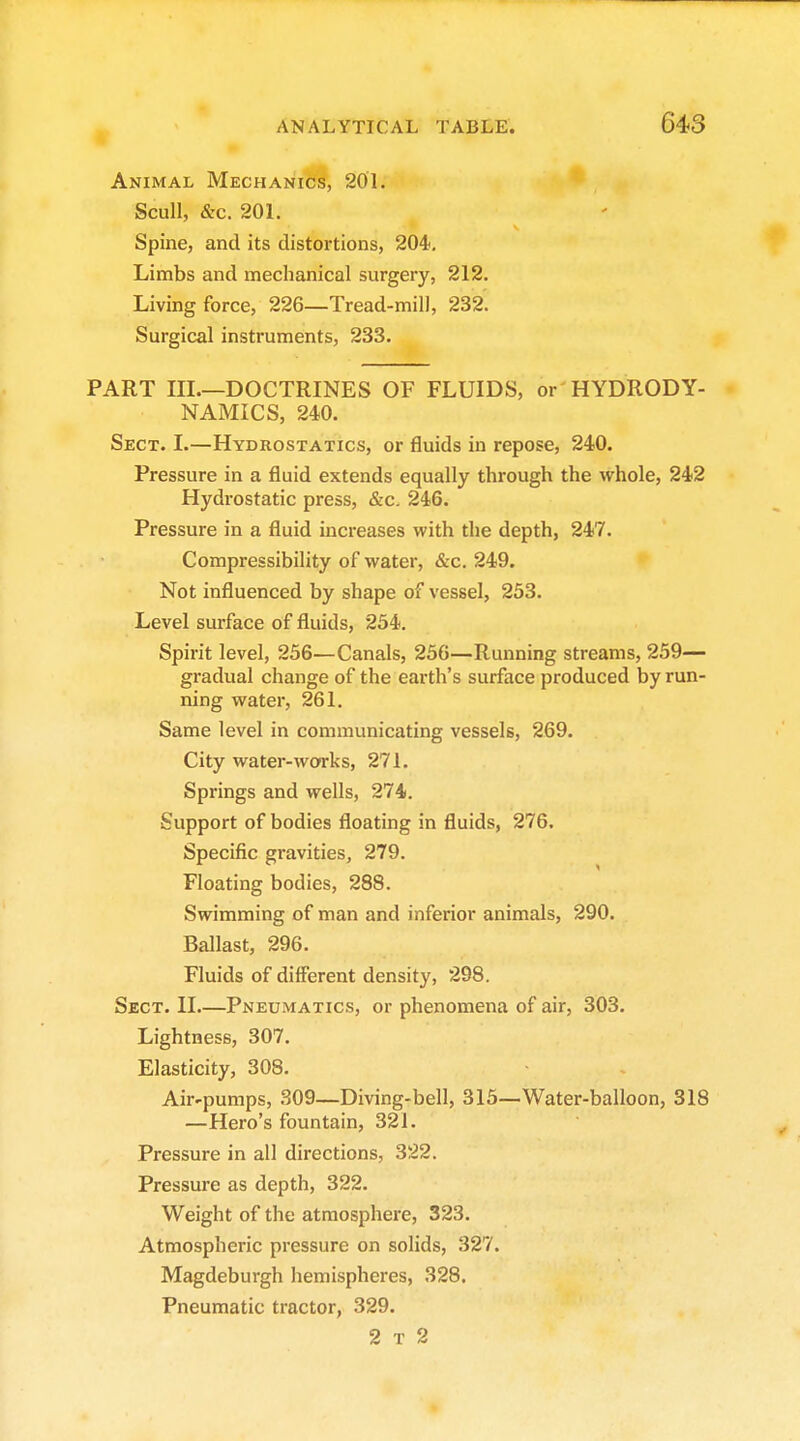 Animal Mechanics, 201. Scull, &c. 201. Spine, and its distortions, 204, Limbs and mechanical surgery, 212. Living force, 226—Tread-mill, 232. Surgical instruments, 233. PART III.—DOCTRINES OF FLUIDS, or HYDRODY- NAMICS, 240. Sect. L—Hydrostatics, or fluids in repose, 240. Pressure in a fluid extends equally through the whole, 242 Hydrostatic press, &c. 246. Pressure in a fluid increases with the depth, 247. Compressibility of water, &c. 249. Not influenced by shape of vessel, 253, Level surface of fluids, 254. Spirit level, 256—Canals, 256—Running streams, 259— gradual change of the earth's surface produced by run- ning water, 261. Same level in communicating vessels, 269. City water-works, 271. Springs and wells, 274. Support of bodies floating in fluids, 276. Specific gravities, 279. Floating bodies, 288. Swimming of man and inferior animals, 290. Ballast, 296. Fluids of different density, 298. Sect. II.—Pneumatics, or phenomena of air, 303, Lightness, 307. Elasticity, 308. Air-pumps, 309—Diving-bell, 315—Water-balloon, 318 —Hero's fountain, 321. Pressure in all directions, 322. Pressure as depth, 322. Weight of the atmosphere, 323. Atmospheric pressure on solids, 327. Magdeburgh hemispheres, 328. Pneumatic tractor, 329. 2 t 2