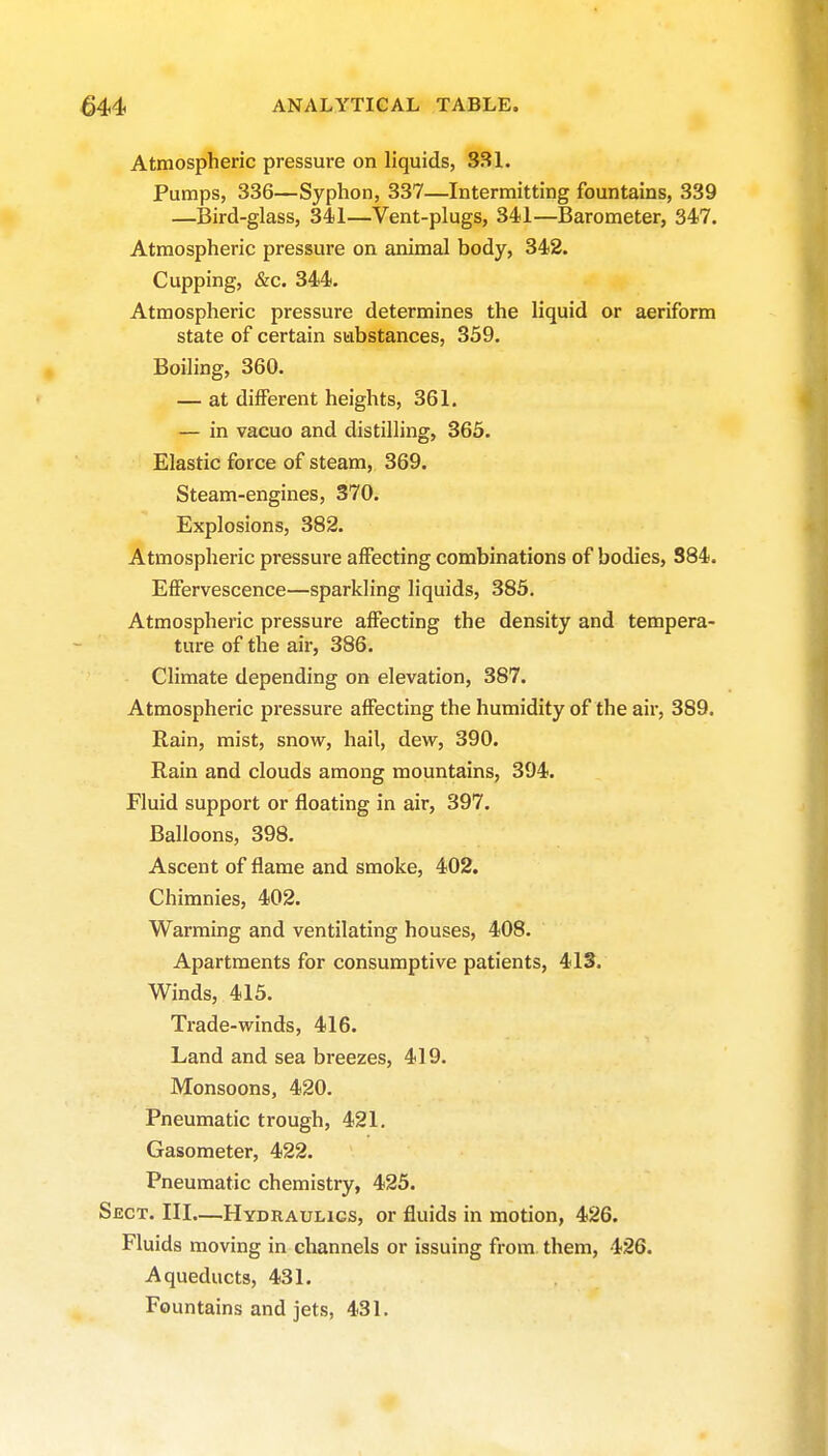 Atmospheric pressure on liquids, 331. Pumps, 336—Syphon, 337—Intermitting fountains, 339 —Bird-glass, 341—Vent-plugs, 341—Barometer, 347. Atmospheric pressure on animal body, 342. Cupping, &c. 344. Atmospheric pressure determines the liquid or aeriform state of certain substances, 359, Boiling, 360. — at different heights, 361. — in vacuo and distilling, 365. Elastic force of steam, 369. Steam-engines, 370. Explosions, 382. Atmospheric pressure affecting combinations of bodies, 384. Effervescence—sparkling liquids, 385. Atmospheric pressure affecting the density and tempera- ture of the air, 386. Climate depending on elevation, 387. Atmospheric pressure affecting the humidity of the air, 389. Rain, mist, snow, hail, dew, 390. Rain and clouds among mountains, 394. Fluid support or floating in air, 397. Balloons, 398. Ascent of flame and smoke, 402. Chimnies, 402. Warming and ventilating houses, 408. Apartments for consumptive patients, 413. Winds, 415. Trade-winds, 416. Land and sea breezes, 419. Monsoons, 420. Pneumatic trough, 421. Gasometer, 422. Pneumatic chemistry, 425. Sect. III.—Hydraulics, or fluids in motion, 426. Fluids moving in channels or issuing from them, 426. Aqueducts, 431. Fountains and jets, 431.