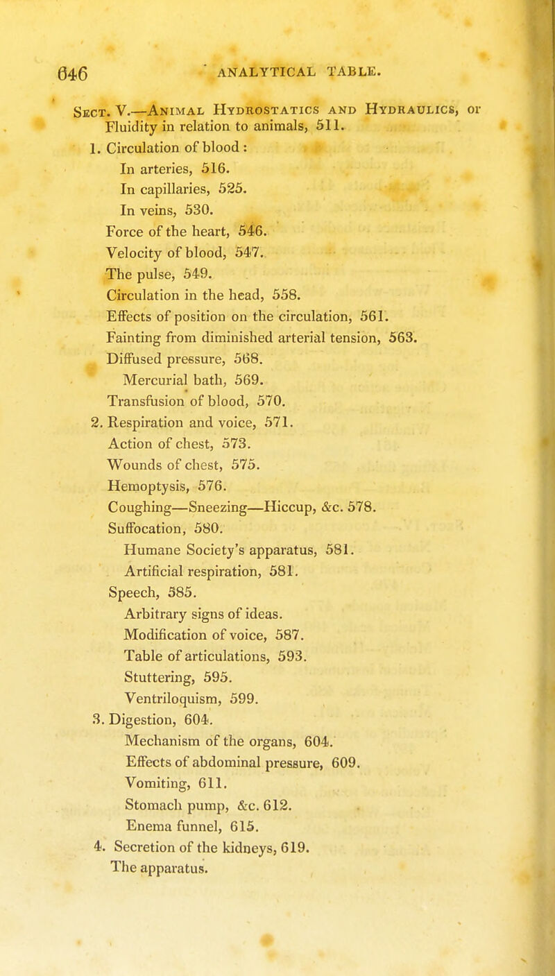 i Sect. V.—Animal Hydrostatics and Hydraulics, or Fluidity in relation to animals, 311. 1. Circulation of blood : In arteries, 516. In capillaries, 525. In veins, 530. Force of the heart, 546. Velocity of blood, 547. The pulse, 549. Circulation in the head, 558. Effects of position on the circulation, 561. Fainting from diminished arterial tension, 563. ^ Diffused pressure, 568. Mercurial bath, 569. Transfusion of blood, 570. 2. Respiration and voice, 571. Action of chest, 573. Wounds of chest, 575. Hemoptysis, 576. Coughing—Sneezing—Hiccup, &c. 578. Suffocation, 580. Humane Society's apparatus, 581. Artificial respiration, 581. Speech, 385. Arbitrary signs of ideas. Modification of voice, 587. Table of articulations, 593. Stuttering, 395. Ventriloquism, 599. 3. Digestion, 604. Mechanism of the organs, 604. Effects of abdominal pressure, 609, Vomiting, 611. Stomach pump, &c. 612. Enema funnel, 615. 4. Secretion of the kidneys, 619. The apparatus. #