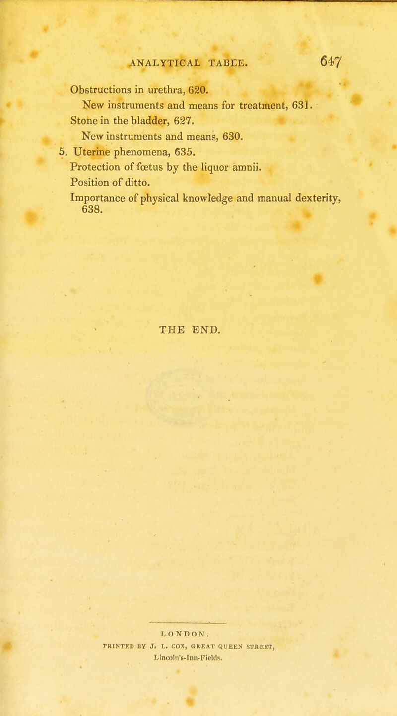 Obstructions in urethra, 620. New instruments and means for treatment, 631. Stone in the bladder, 627. New instruments and means, 630. 5, Uterine phenomena, 635. Protection of foetus by the liquor amnii. Position of ditto. Importance of physical knowledge and manual dexterity, 638. t THE END. LONDON. PRINTED By J. L. COX, GREAT QUEEN STREET, X^incoln't-Inn-Fields,