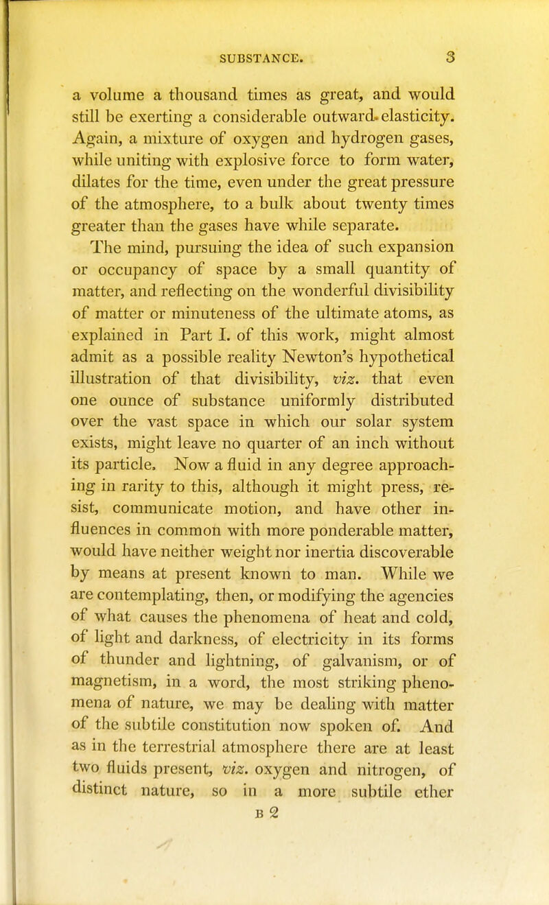 a volume a thousand times as great, and would still be exerting a considerable outward, elasticity. Again, a mixture of oxygen and hydrogen gases, while uniting with explosive force to form water, dilates for the time, even under the great pressure of the atmosphere, to a bulk about twenty times greater than the gases have while separate. The mind, pursuing the idea of such expansion or occupancy of space by a small quantity of matter, and reflecting on the wonderful divisibility of matter or minuteness of the ultimate atoms, as explained in Part I. of this work, might almost admit as a possible reality Newton's hypothetical illustration of that divisibility, viz. that even one ounce of substance uniformly distributed over the vast space in which our solar system exists, might leave no quarter of an inch without its particle. Now a fluid in any degree approach- ing in rarity to this, although it might press, re- sist, communicate motion, and have other in- fluences in common with more ponderable matter, would have neither weight nor inertia discoverable by means at present known to man. While we are contemplating, then, or modifying the agencies of what causes the phenomena of heat and cold, of light and darkness, of electricity in its forms of thunder and lightning, of galvanism, or of magnetism, in a word, the most striking pheno- mena of nature, we may be dealing with matter of the subtile constitution now spoken of. And as in the terrestrial atmosphere there are at least two fluids present, viz. oxygen and nitrogen, of distinct nature, so in a more subtile ether B 2