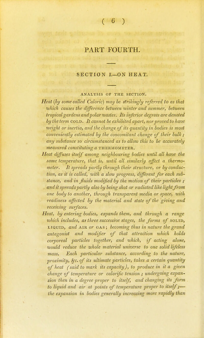 ( G ) PART FOURTH. SECTION L—ON HEAT. ANALYSIS OF THE SECTION. Heat {by some called Caloric) may he strikingly referred to as that ivhich causes the difference between tvinter and summer, between tropical gardens and polar wastes. Its inferior degrees are denoted by the term cold. It cannot be exhibited apart, nor proved to have weight or inertia, and the change of its quantity in bodies is most conveniently estimated by the conco7nitant change of their bulk ; any substance so circumstanced as to allow this to be accurately measured constitutins a thermometer. Heat diffuses itself among neighbouring bodies until all have the same temperature, that is, until all similarly affect a thermo- meter. It spreads partly through their structure, or by conduc- tion, as it is called, with a slow progress, different for each sub- stance, and in Jluids modified by the motion of their particles ; ., and it spreads partly also by being shot or radiated like lightfrom one body to another, through transparent media or space, with readiness affected by the material aiid state of the giving and receiving surfaces. Heat, by entering bodies, expands them, and through a range which includes, as three successive stages, the forms of solid, LIQUID, and AIR or gas; becoming thus in nature the grand antagonist and modifier of that attraction which holds corporeal particles together, and which, if acting alone, would reduce the whole material universe to one solid lifeless mass. Each particular substance, according to the nattire, proximity, Sfc. of its ultimate particles, takes a certain quantity of heat (said to mark its capacity), to produce in it a given change of temperature or calorific tension ; undergoing expan^ sion then in a degree j^iropcr to itself, and changing its form to liquid and air at points of temperature p7-oper to itself;— the expansion in bodies generally increasing more rapidly than