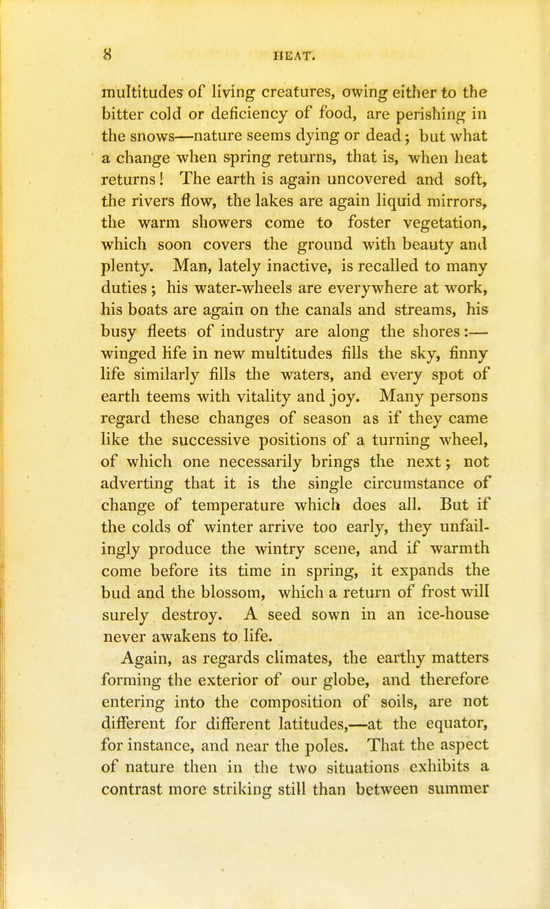 multitudes of living creatures, owing either to the bitter cold or deficiency of food, are perishing in the snows—nature seems dying or dead; but what a change when spring returns, that is, when heat returns I The earth is again uncovered and soft, the rivers flow, the lakes are again liquid mirrors, the warm showers come to foster vegetation, which soon covers the ground with beauty and plenty. Man, lately inactive, is recalled to many duties ; his water-wheels are everywhere at work, his boats are again on the canals and streams, his busy fleets of industry are along the shores:— winged life in new multitudes fills the sky, finny life similarly fills the waters, and every spot of earth teems with vitality and joy. Many persons regard these changes of season as if they came like the successive positions of a turning wheel, of which one necessarily brings the next; not adverting that it is the single circumstance of change of temperature which does all. But if the colds of winter arrive too early, they unfail- ingly produce the wintry scene, and if warmth come before its time in spring, it expands the bud and the blossom, which a return of frost will surely destroy. A seed sown in an ice-house never awakens to life. Again, as regards climates, the earthy matters forming the exterior of our globe, and therefore entering into the composition of soils, are not different for different latitudes,—at the equator, for instance, and near the poles. That the aspect of nature then in the two situations exhibits a contrast more striking still than between summer