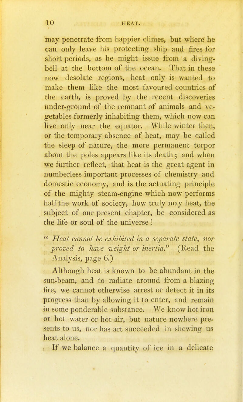 may penetrate from happier climes, hut where he can only leave his protecting ship and fires for short periods, as he might issue from a diving- bell at the bottom of the ocean. That in these now desolate regions, heat only is wanted to make them hke the most favoured countries of the earth, is proved by the recent discoveries under-ground of the remnant of animals and ve- getables formerly inhabiting them, which now can live only near the equator. While winter then, or the temporary absence of heat, may be called the sleep of nature, the more permanent torpor about the poles appears like its death ; and when we further reflect, that heat is the great agent in numberless important processes of chemistry and domestic economy, and is the actuating principle of the mighty steam-engine which now performs half the work of society, how truly may heat, the subject of our present chapter, be considered as the hfe or soul of the universe!  Heat cannot be exhibited in a separate state, 7ior ' proved to have weight or inertia.(Read the Analysis, page 6.) Although heat is known to be abundant in the sun-beam, and to radiate around from a blazing fire, we cannot otherwise arrest or detect it in its progress than by allowing it to enter, and remain in some ponderable substance. We know hot iron or hot water or hot air, but nature nowhere pre- sents to us, nor has art succeeded in shewing us heat alone. If we balance a quantity of ice in a delicate