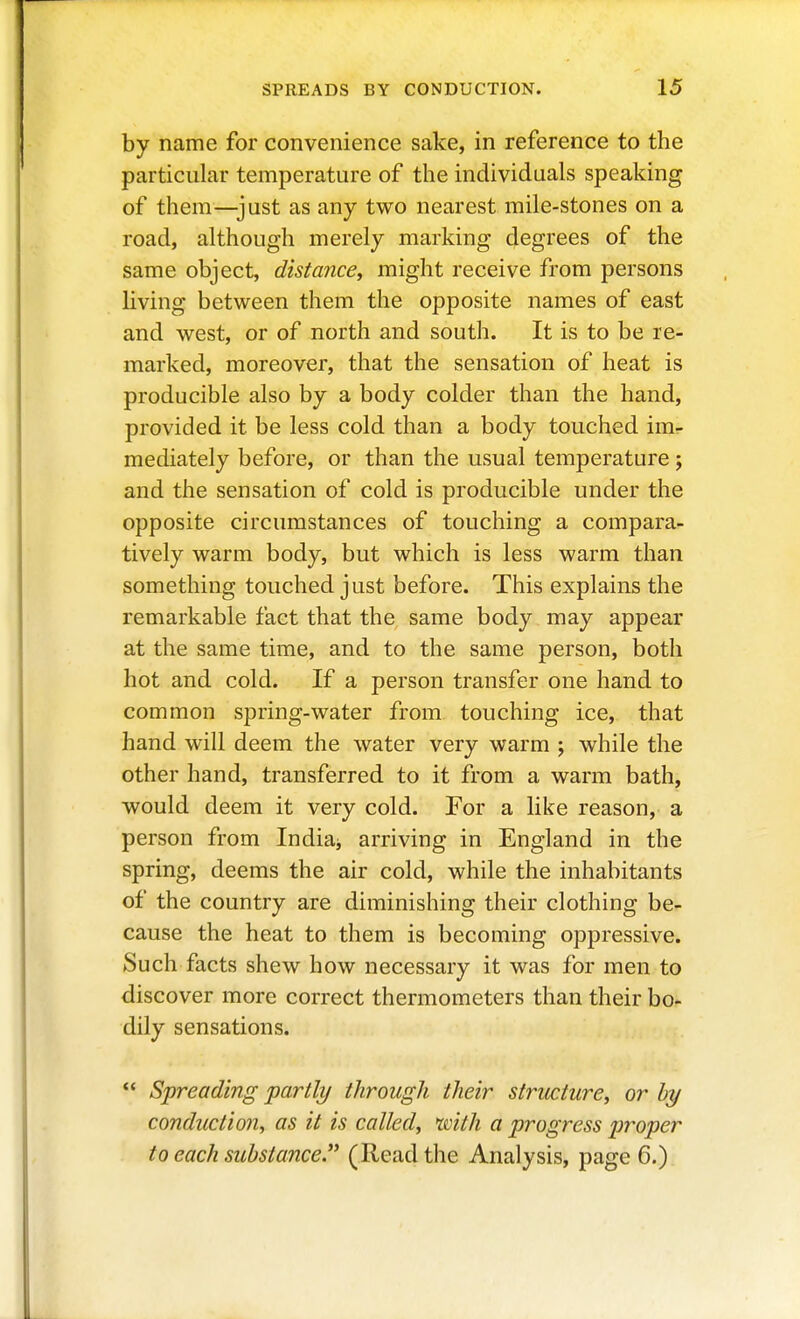 by name for convenience sake, in reference to the particular temperature of the individuals speaking of them—just as any two nearest mile-stones on a road, although merely marking degrees of the same object, distance, might receive from persons living between them the opposite names of east and west, or of north and south. It is to be re- marked, moreover, that the sensation of heat is producible also by a body colder than the hand, provided it be less cold than a body touched im- mediately before, or than the usual temperature ; and the sensation of cold is producible under the opposite circumstances of touching a compara- tively warm body, but which is less warm than something touched just before. This explains the remarkable fact that the same body may appear at the same time, and to the same person, both hot and cold. If a person transfer one hand to common spring-water from touching ice, that hand will deem the water very warm ; while the other hand, transferred to it from a warm bath, would deem it very cold. For a like reason, a person from Indiaj arriving in England in the spring, deems the air cold, while the inhabitants of the country are diminishing their clothing be- cause the heat to them is becoming oppressive. Such facts shew how necessary it was for men to discover more correct thermometers than their bo- dily sensations. *' Spreading partly through their structure, or by conduction, as it is called, with a progress ptroper to each substance.'' (Read the Analysis, page 6.)