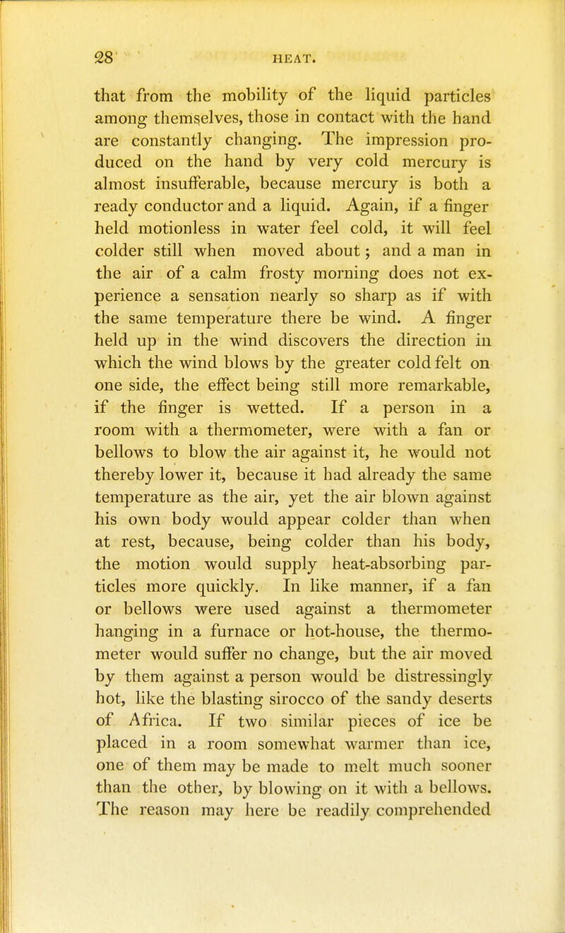 that from the mobiHty of the liquid particles among themselves, those in contact with the hand are constantly changing. The impression pro- duced on the hand by very cold mercury is almost insufferable, because mercury is both a ready conductor and a liquid. Again, if a finger held motionless in water feel cold, it will feel colder still when moved about; and a man in the air of a calm frosty morning does not ex- perience a sensation nearly so sharp as if with the same temperature there be wind. A finger held up in the wind discovers the direction in which the wind blows by the greater cold felt on one side, the effect being still more remarkable, if the finger is wetted. If a person in a room with a thermometer, were with a fan or bellows to blow the air against it, he w^ould not thereby lower it, because it had already the same temperature as the air, yet the air blown against his own body would appear colder than when at rest, because, being colder than his body, the motion would supply heat-absorbing par- ticles more quickly. In like manner, if a fan or bellows were used against a thermometer hanging in a furnace or hot-house, the thermo- meter would suffer no change, but the air moved by them against a person would be distressingly hot, like the blasting sirocco of the sandy deserts of Africa. If two similar pieces of ice be placed in a room somewhat warmer than ice, one of them may be made to melt much sooner than the other, by blowing on it with a bellows. The reason may here be readily comprehended