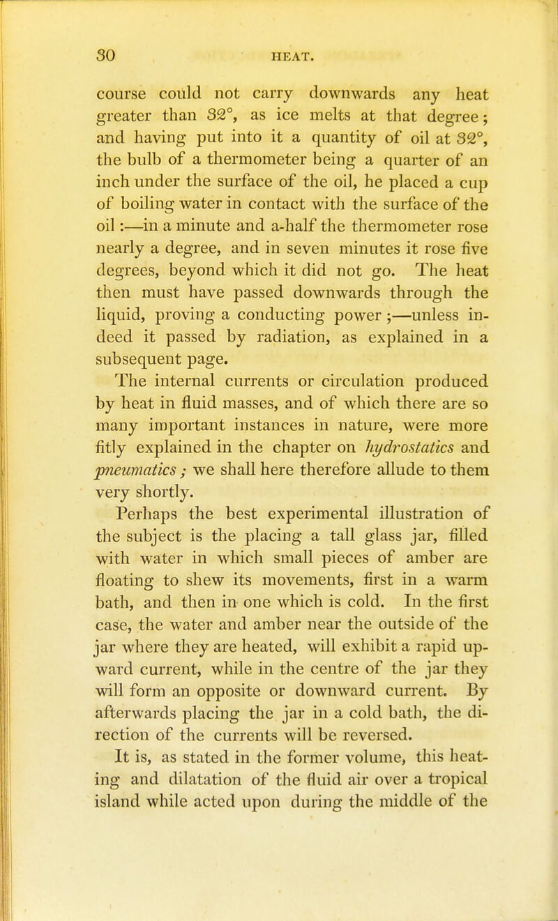 course could not carry downwards any heat greater than 32°, as ice melts at that degree; and having put into it a quantity of oil at 32°, the bulb of a thermometer being a quarter of an inch under the surface of the oil, he placed a cup of boiling water in contact with the surface of the oil:—in a minute and a-half the thermometer rose nearly a degree, and in seven minutes it rose five degrees, beyond which it did not go. The heat then must have passed downwards through the liquid, proving a conducting power ;—unless in- deed it passed by radiation, as explained in a subsequent page. The internal currents or circulation produced by heat in fluid masses, and of which there are so many important instances in nature, were more fitly explained in the chapter on hydi^ostatics and pneumatics ; we shall here therefore allude to them very shortly. Perhaps the best experimental illustration of the subject is the placing a tall glass jar, filled with water in which small pieces of amber are floating to shew its movements, first in a warm bath, and then in one which is cold. In the first case, the water and amber near the outside of the jar where they are heated, will exhibit a rapid up- ward current, while in the centre of the jar they will form an opposite or downward current. By afterwards placing the jar in a cold bath, the di- rection of the currents will be reversed. It is, as stated in the former volume, this heat- ing and dilatation of the fluid air over a tropical island while acted upon during the middle of the