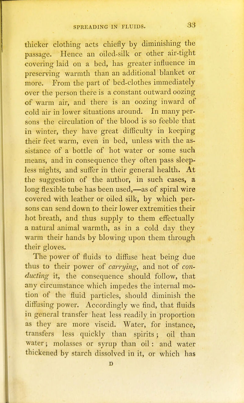 SPREADING IN FLUIDS. thicker clothing acts chiefly by diminishing the passage. Hence an oiled-silk or other air-tight covering laid on a bed, has greater influence in preserving warmth than an additional blanket or more. From the part of bed-clothes immediately over the person there is a constant outward oozing of warm air, and there is an oozing inward of cold air in lower situations around. In many per- sons the circulation of the blood is so feeble that in winter, they have great difficulty in keeping their feet warm, even in bed, unless with the as- sistance of a bottle of hot water or some such means, and in consequence they often pass sleep- less nights, and suffer in their general health. At the suggestion of the author, in such cases, a long flexible tube has been used,—as of spiral wire covered with leather or oiled silk, by which per- sons can send down to their lower extremities their hot breath, and thus supply to them eflfectually a natural animal warmth, as in a cold day they warm their hands by blowing upon them through their gloves. The power of fluids to diflfuse heat being due thus to their power of carrying, and not of con- ducting it, the consequence should follow, that any circumstance which impedes the internal mo- tion of the fluid particles, should diminish the diffusing power. Accordingly we find, that fluids in general transfer heat less readily in proportion as they are more viscid. Water, for instance, transfers less quickly than spirits; oil than water; molasses or syrup than oil: and water thickened by starch dissolved in it, or which lias D