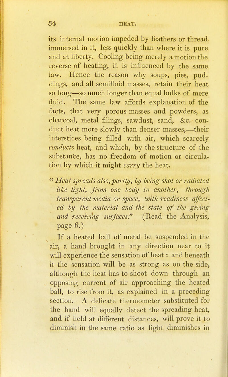 its internal motion impeded by feathers or thread immersed in it, less quickly than where it is pure and at liberty. Cooling being merely a motion the reverse of heating, it is influenced by the same law. Hence the reason why soups, pies, pud- dings, and all semifluid masses, retain their heat so long—so much longer than equal bulks of mere fluid. The same law affords explanation of the facts, that very porous masses and powders, as charcoal, metal filings, sawdust, sand, &c. con- duct heat more slowly than denser masses,—their interstices being filled with air, which scarcely conducts heat, and which, by the structure of the substance, has no freedom of motion or circula- tion by which it might carry the heat.  Heat spreads also, partly, hy being sJiot or radiated like light, from one body to another, through transparent media or space, with readiness affect- ed by the material and the state of the giving and receiving surfaces. (Read the Analysis, page 6.) If a heated ball of metal be suspended in the air, a hand brought in any direction near to it will experience the sensation of heat: and beneath it the sensation will be as strong as on the side, although the heat has to shoot down through an opposing current of air approaching the heated ball, to rise from it, as explained in a preceding section. A delicate thermometer substituted for the hand will equally detect the spreading heat, and if held at diflferent distances, will prove it to diminish in the same ratio as light diminishes in