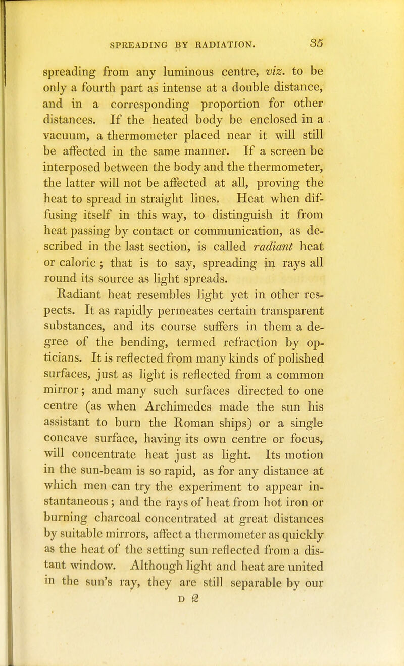 spreading from any luminous centre, viz. to be only a fourth part as intense at a double distance, and in a corresponding proportion for other distances. If the heated body be enclosed in a vacuum, a thermometer placed near it will still be affected in the same manner. If a screen be interposed between the body and the thermometer, the latter will not be affected at all, proving the heat to spread in straight lines. Heat when dif- fusing itself in this way, to distinguish it from heat passing by contact or communication, as de- scribed in the last section, is called radiant heat or caloric ; that is to say, spreading in rays all round its source as light spreads. Radiant heat resembles light yet in other res- pects. It as rapidly permeates certain transparent substances, and its course suffers in them a de- gree of the bending, termed refraction by op- ticians. It is reflected from many kinds of polished surfaces, just as light is reflected from a common mirror; and many such surfaces directed to one centre (as when Archimedes made the sun his assistant to burn the Roman ships) or a single concave surface, having its own centre or focus, will concentrate heat just as light. Its motion in the sun-beam is so rapid, as for any distance at which men can try the experiment to appear in- stantaneous ; and the rays of heat from hot iron or burning charcoal concentrated at great distances by suitable mirrors, affect a thermometer as quickly as the heat of the setting sun reflected from a dis- tant window. Although light and heat are united in the sun's ray, they are still separable by our D Q,