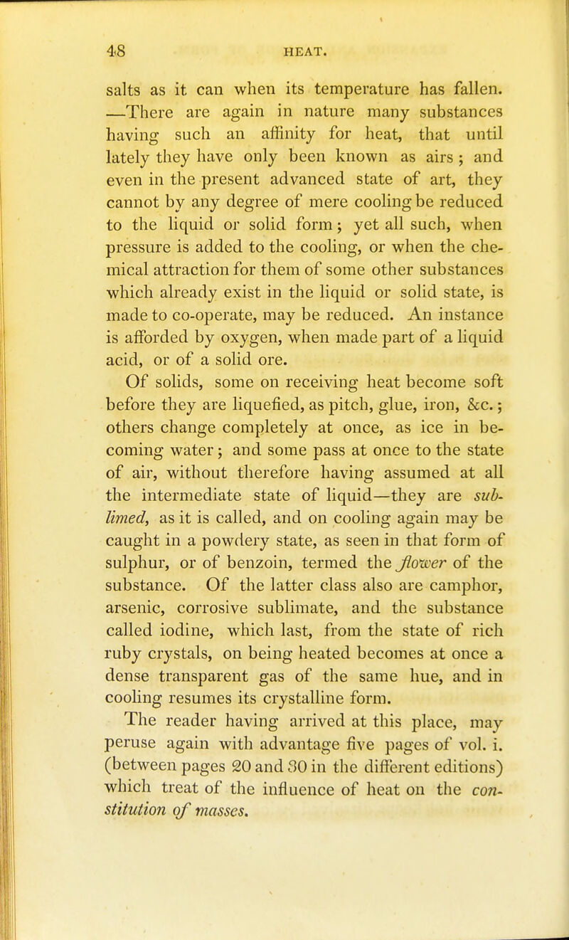 salts as it can when its temperature has fallen. —There are again in nature many substances having such an aflinity for heat, that until lately they have only been known as airs ; and even in the present advanced state of art, they cannot by any degree of mere cooling be reduced to the liquid or solid form; yet all such, when pressure is added to the cooling, or when the che- mical attraction for them of some other substances which already exist in the liquid or solid state, is made to co-operate, may be reduced. An instance is afforded by oxygen, when made part of a liquid acid, or of a solid ore. Of solids, some on receiving heat become soft before they are liquefied, as pitch, glue, iron, &c.; others change completely at once, as ice in be- coming water; and some pass at once to the state of air, without therefore having assumed at all the intermediate state of liquid—they are sub- limed, as it is called, and on cooling again may be caught in a powdery state, as seen in that form of sulphur, or of benzoin, termed the Jlower of the substance. Of the latter class also are camphor, arsenic, corrosive sublimate, and the substance called iodine, which last, from the state of rich ruby crystals, on being heated becomes at once a dense transparent gas of the same hue, and in cooling resumes its crystalline form. The reader having arrived at this place, may peruse again with advantage five pages of vol. i. (between pages 20 and 30 in the different editions) which treat of the influence of heat on the con- stitution of masses.