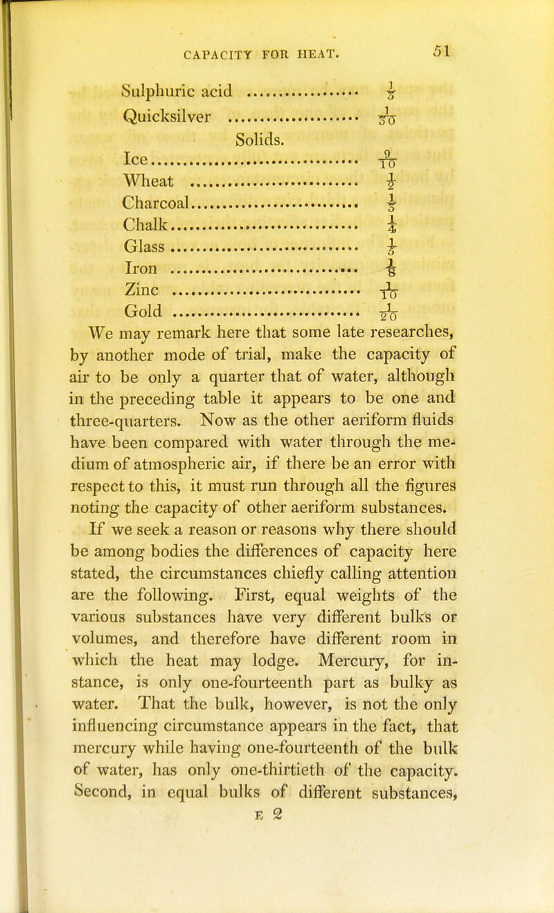 Sulphuric acid ^ Quicksilver 3Tj Solids. Ice ^ Wheat i Charcoal ^ Chalk i Glass ^ Iron ^ Zinc Gold ^ We may remark here that some late researches, by another mode of trial, make the capacity of air to be only a quarter that of water, although in the preceding table it appears to be one and three-quarters. Now as the other aeriform fluids have been compared with water through the me-» dium of atmospheric air, if there be an error with respect to this, it must run through all the figures noting the capacity of other aeriform substances. If we seek a reason or reasons why there should be among bodies the differences of capacity here stated, the circumstances chiefly calling attention are the following. First, equal weights of the various substances have very different bulks or volumes, and therefore have different room in which the heat may lodge. Mercury, for in- stance, is only one-fourteenth part as bulky as water. That the bulk, however, is not the only influencing circumstance appears in the fact, that mercury while having one-fourteenth of the bulk of water, has only one-thirtieth of the capacity. Second, in equal bulks of different substances, E 2