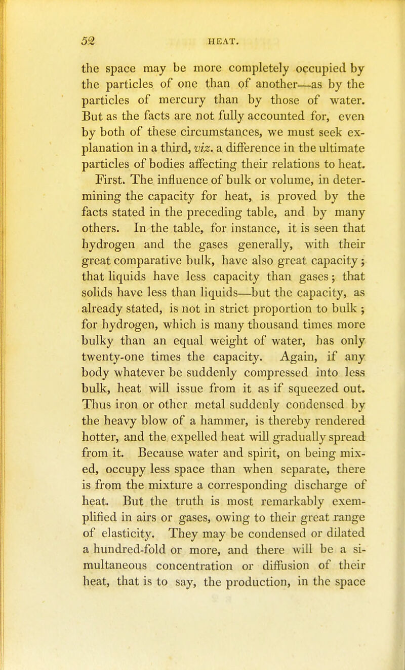 the space may be more completely occupied by the particles of one than of another—as by the particles of mercury than by those of water. But as the facts are not fully accounted for, even by both of these circumstances, we must seek ex- planation in a third, viz. a difference in the ultimate particles of bodies affecting their relations to heat. First. The influence of bulk or volume, in deter- mining the capacity for heat, is proved by the facts stated in the preceding table, and by many others. In the table, for instance, it is seen that hydrogen and the gases generally, with their great comparative bulk, have also great capacity; that Hquids have less capacity than gases; that solids have less than liquids—but the capacity, as already stated, is not in strict proportion to bulk ; for hydrogen, which is many thousand times more bulky than an equal weight of water, has only twenty-one times the capacity. Again, if any. body whatever be suddenly compressed into less bulk, heat will issue from it as if squeezed out. Thus iron or other metal suddenly condensed by the heavy blow of a hammer, is thereby rendered hotter, and the expelled heat will gradually spread from it. Because water and spirit, on being mix- ed, occupy less space than when separate, there is from the mixture a corresponding discharge of heat. But the truth is most remarkably exem- plified in airs or gases, owing to their great range of elasticity. They may be condensed or dilated a hundred-fold or more, and there will be a si- multaneous concentration or diffusion of their heat, that is to say, the production, in the space