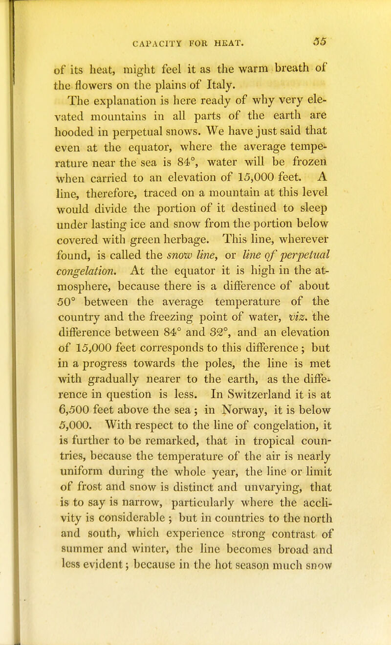 S5 of its heat, might feel it as the warm breath of the flowers on the planis of Italy. The explanation is here ready of why very ele- vated mountains in all parts of the earth are hooded in perpetual snows. We have just said that even at the equator, where the average tempe- rature near the sea is 84°, water will be frozen when carried to an elevation of 15,000 feet. A line, therefore, traced on a mountain at this level would divide the portion of it destined to sleep under lasting ice and snow from the portion below covered with green herbage. This line, wherever found, is called the sno*w line, or line of perpetual congelation. At the equator it is high in the at- mosphere, because there is a difference of about 50° between the average temperature of the country and the freezing point of water, viz. the difference between 84° and 32°, and an elevation of 15,000 feet corresponds to this difference ; but in a progress towards the poles, the line is met with gradually nearer to the earth, as the diffe- rence in question is less. In Switzerland it is at 6,500 feet above the sea ; in Norway, it is below 5,000. With respect to the line of congelation, it is further to be remarked, that in tropical coun- tries, because the temperature of the air is nearly uniform during the whole year, the line or limit of frost and snow is distinct and unvarying, that is to say is narrow, particularly where the accli- vity is considerable ; but in countries to the north and south, which experience strong contrast of summer and winter, the line becomes broad and less evident; because in the hot seasojn much snow