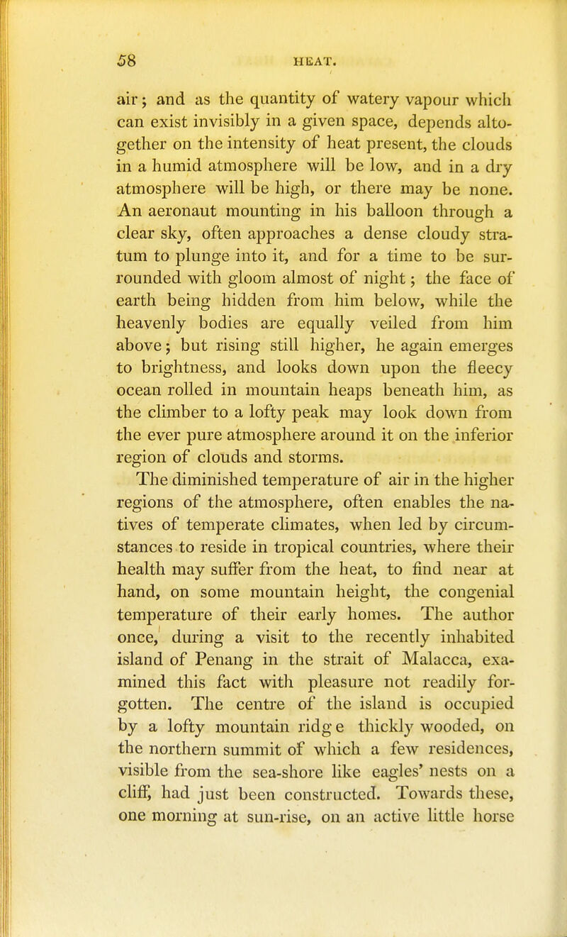 air; and as the quantity of watery vapour which can exist invisibly in a given space, depends alto- gether on the intensity of heat present, the clouds in a humid atmosphere will be low, and in a dry atmosphere will be high, or there may be none. An aeronaut mounting in his balloon through a clear sky, often approaches a dense cloudy stra- tum to plunge into it, and for a time to be sur- rounded with gloom almost of night; the face of earth being hidden from him below, while the heavenly bodies are equally veiled from him above; but rising still higher, he again emerges to brightness, and looks down upon the fleecy ocean rolled in mountain heaps beneath him, as the climber to a lofty peak may look down from the ever pure atmosphere around it on the inferior region of clouds and storms. The diminished temperature of air in the higher regions of the atmosphere, often enables the na- tives of temperate climates, when led by circum- stances to reside in tropical countries, where their health may suffer from the heat, to find near at hand, on some mountain height, the congenial temperature of their early homes. The author once, during a visit to the recently inhabited island of Penang in the strait of Malacca, exa- mined this fact with pleasure not readily for- gotten. The centre of the island is occupied by a lofty mountain ridg e thickly wooded, on the northern summit of which a few residences, visible from the sea-shore like eagles' nests on a cliff, had just been constructed. Towards these, one morning at sun-rise, on an active little horse