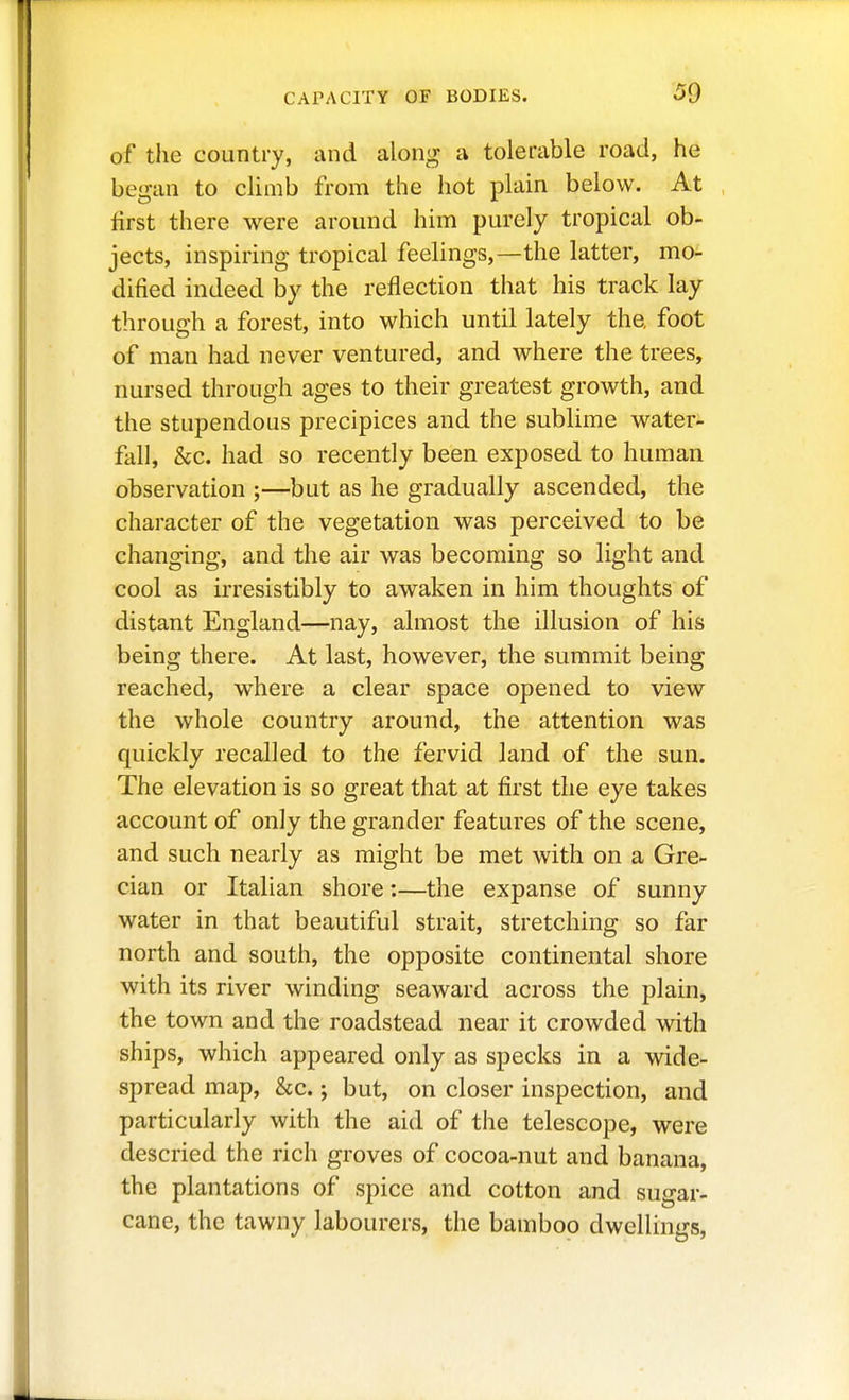 of the country, and along a tolerable road, he began to climb from the hot plain below. At first there were around him purely tropical ob- jects, inspiring tropical feelings,—the latter, mo- dified indeed by the reflection that his track lay through a forest, into which until lately the foot of man had never ventured, and where the trees, nursed through ages to their greatest growth, and the stupendous precipices and the sublime water- fall, &c. had so recently been exposed to human observation ;—but as he gradually ascended, the character of the vegetation was perceived to be changing, and the air was becoming so light and cool as irresistibly to awaken in him thoughts of distant England—nay, almost the illusion of his being there. At last, however, the summit being reached, where a clear space opened to view the whole country around, the attention was quickly recalled to the fervid land of the sun. The elevation is so great that at first the eye takes account of only the grander features of the scene, and such nearly as might be met with on a Gre- cian or Italian shore;—the expanse of sunny water in that beautiful strait, stretching so far north and south, the opposite continental shore with its river winding seaward across the plain, the town and the roadstead near it crowded with ships, which appeared only as specks in a wide- spread map, &c.; but, on closer inspection, and particularly with the aid of the telescope, were descried the rich groves of cocoa-nut and banana, the plantations of spice and cotton and sugar- cane, the tawny labourers, the bamboo dwellings.