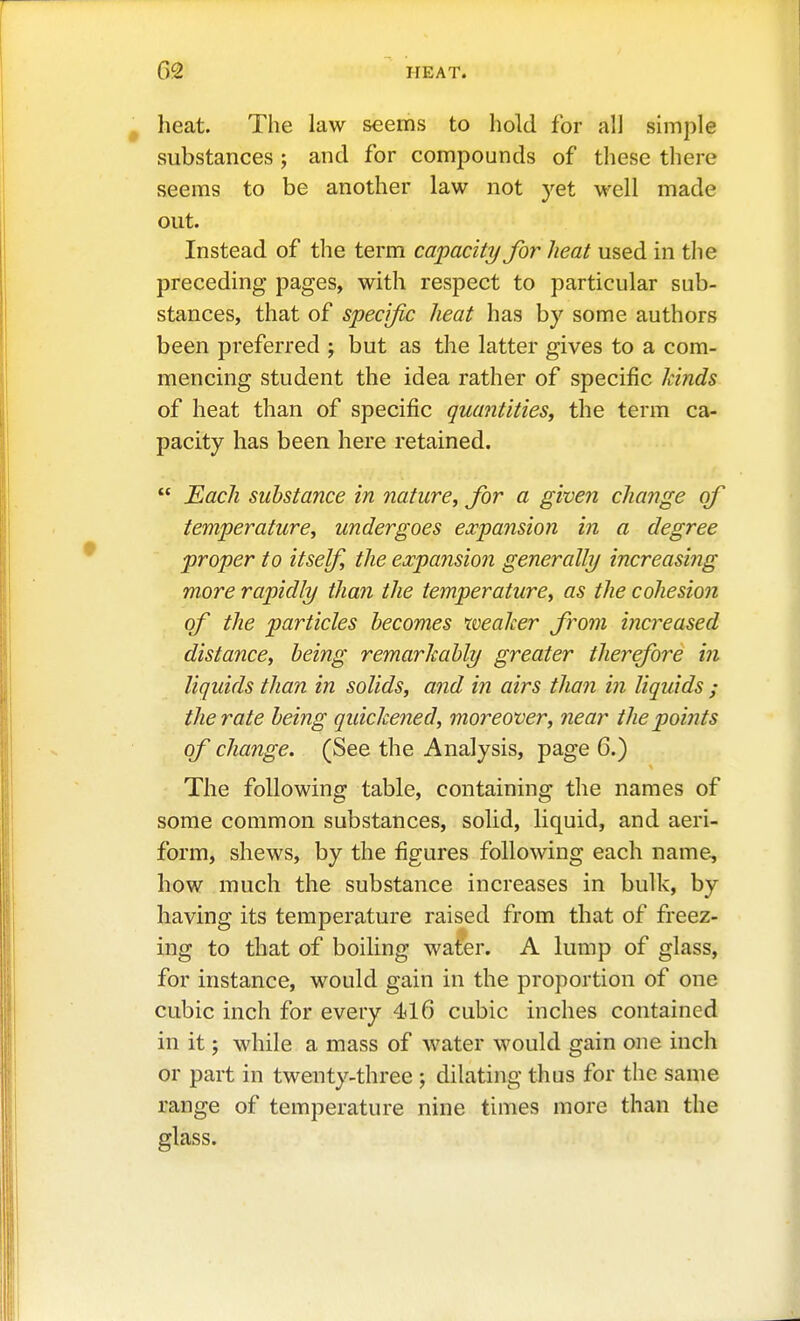 heat. The law seems to hold for all shnple substances ; and for compounds of these there seems to be another law not yet well made out. Instead of the term capacity for heat used in the preceding pages, with respect to particular sub- stances, that of specific heat has by some authors been preferred ; but as the latter gives to a com- mencing student the idea rather of specific kinds of heat than of specific quantities^ the term ca- pacity has been here retained.  Each substance in nature, for a given change of temperature, undergoes expansion in a degree proper to itself, the expajision generally increasing more rapidly than the temperature, as the cohesion of the particles becomes weaker from increased distance, being remarkably greater therefore in liqidds than in solids, and in airs than in liquids ; the rate being qidckened, moreover, near the points of change. (See the Analysis, page 6.) The following table, containing the names of some common substances, solid, liquid, and aeri- form, shews, by the figures following each name, how much the substance increases in bulk, by having its temperature raised from that of freez- ing to that of boiling water. A lump of glass, for instance, would gain in the proportion of one cubic inch for every 416 cubic inches contained in it; while a mass of water would gain one inch or part in twenty-three ; dilating thus for the same range of temperature nine times more than the glass.