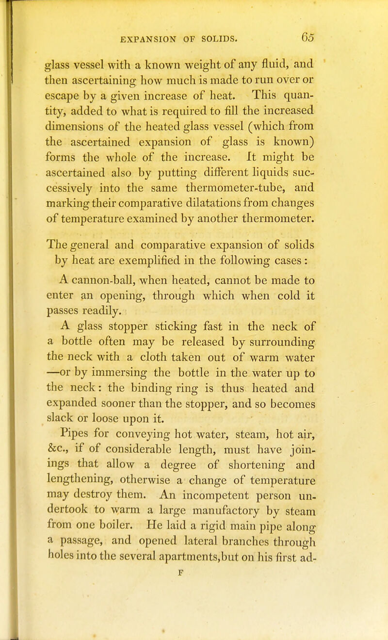 glass vessel with a known weight of any fluid, and then ascertaining how much is made to run over or escape by a given increase of heat. This quan- tity, added to what is required to fill the increased dimensions of the heated glass vessel (which from the ascertained expansion of glass is known) forms the whole of the increase. It might be ascertained also by putting different liquids suc- cessively into the same thermometer-tube, and marking their comparative dilatations from changes of temperature examined by another thermometer. The general and comparative expansion of solids by heat are exemplified in the following cases: A cannon-ball, when heated, cannot be made to enter an opening, through which when cold it passes readily. A glass stopper sticking fast in the neck of a bottle often may be released by surrounding the neck with a cloth taken out of warm water —or by immersing the bottle in the water up to the neck: the binding ring is thus heated and expanded sooner than the stopper, and so becomes slack or loose upon it. Pipes for conveying hot water, steam, hot air, &c., if of considerable length, must have join- ings that allow a degree of shortening and lengthening, otherwise a change of temperature may destroy them. An incompetent person un- dertook to warm a large manufactory by steam from one boiler. He laid a rigid main pipe along a passage, and opened lateral branches through holes into the several apartments,but on his first ad-