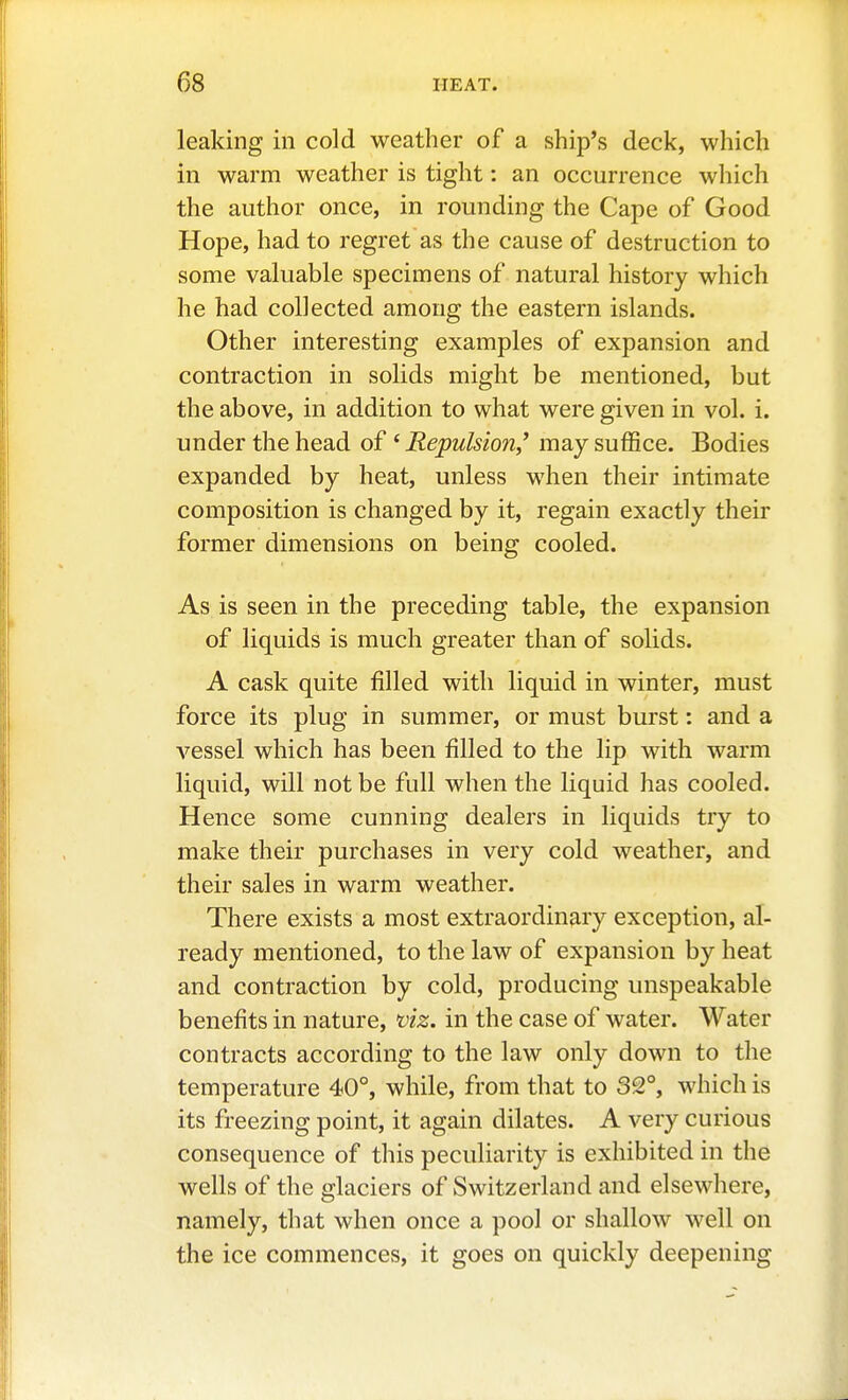 leaking in cold weather of a ship's deck, which in warm weather is tight: an occurrence which the author once, in rounding the Cape of Good Hope, had to regret as the cause of destruction to some valuable specimens of natural history which he had collected among the eastern islands. Other interesting examples of expansion and contraction in solids might be mentioned, but the above, in addition to what were given in vol. i. under the head of ' Repulsion* may suffice. Bodies expanded by heat, unless when their intimate composition is changed by it, regain exactly their former dimensions on being cooled. As is seen in the preceding table, the expansion of liquids is much greater than of solids. A cask quite filled with liquid in winter, must force its plug in summer, or must burst: and a vessel which has been filled to the lip with warm liquid, will not be full when the liquid has cooled. Hence some cunning dealers in liquids try to make their purchases in very cold weather, and their sales in warm weather. There exists a most extraordinary exception, al- ready mentioned, to the law of expansion by heat and contraction by cold, producing unspeakable benefits in nature, viz. in the case of water. Water contracts according to the law only down to the temperature 40°, while, from that to 32°, which is its freezing point, it again dilates. A very curious consequence of this peculiarity is exhibited in the wells of the glaciers of Switzerland and elsewhere, namely, that when once a pool or shallow well on the ice commences, it goes on quickly deepening