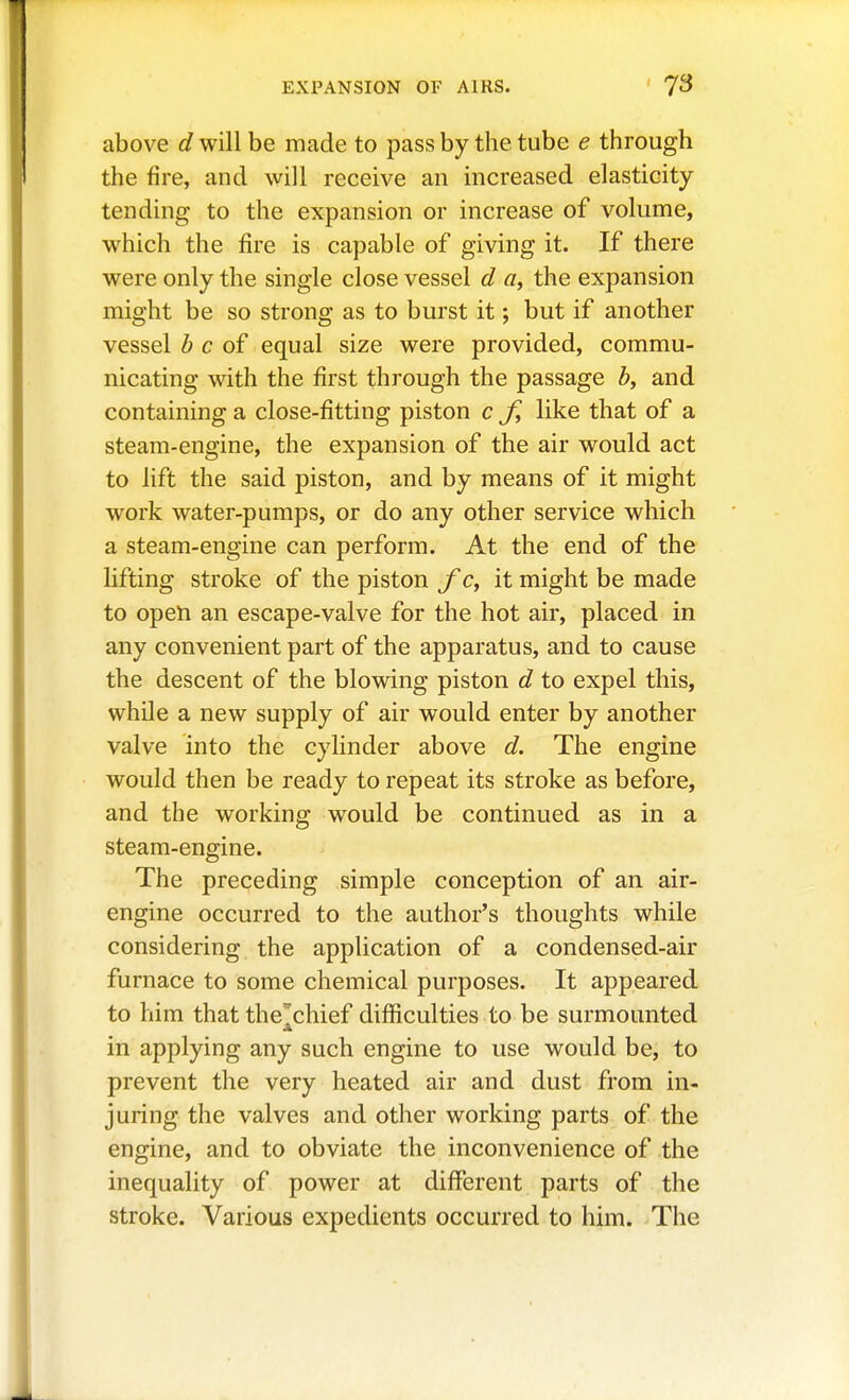 above d will be made to pass by the tube e through the fire, and will receive an increased elasticity tending to the expansion or increase of volume, which the fire is capable of giving it. If there were only the single close vessel d «, the expansion might be so strong as to burst it; but if another vessel b c of equal size were provided, commu- nicating with the first through the passage b, and containing a close-fitting piston c like that of a steam-engine, the expansion of the air would act to lift the said piston, and by means of it might work water-pumps, or do any other service which a steam-engine can perform. At the end of the lifting stroke of the piston c, it might be made to open an escape-valve for the hot air, placed in any convenient part of the apparatus, and to cause the descent of the blowing piston d to expel this, while a new supply of air would enter by another valve into the cylinder above d. The engine would then be ready to repeat its stroke as before, and the working would be continued as in a steam-engine. The preceding simple conception of an air- engine occurred to the author's thoughts while considering the application of a condensed-air furnace to some chemical purposes. It appeared to him that the'chief difficulties to be surmounted in applying any such engine to use would be, to prevent the very heated air and dust from in- juring the valves and other working parts of the engine, and to obviate the inconvenience of the inequality of power at different parts of the stroke. Various expedients occurred to him. The