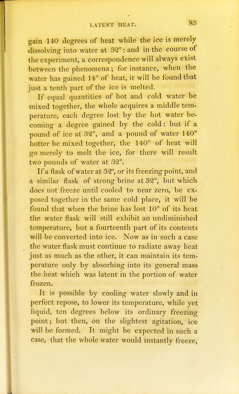 gain 140 degrees of heat while the ice is merely dissolving into water at 32°: and in the course of the experiment, a correspondence will always exist between the phenomena; for instance, when the water has gained 14° of heat, it will be found that just a tenth part of the ice is melted. If equal quantities of hot and cold water be mixed together, the whole acquires a middle tem- perature, each degree lost by the hot water be- coming a degree gained by the cold: but if a pound of ice at 32°, and a pound of water 140° hotter be mixed together, the 140° of heat will go merely to melt the ice, for there will result two pounds of water at 32°. If a flask of water at 32°, or its freezing point, and a similar flask of strong brine at 32°, but which does not freeze until cooled to near zero, be ex- posed together in the same cold place, it will be found that when the brine has lost 10° of its heat the water flask will still exhibit an undiminished temperature, but a fourteenth part of its contents will be converted into ice. Now as in such a case the water flask must continue to radiate away heat just as much as the other, it can maintain its tem- perature only by absorbing into its general mass the heat which was latent in the portion of water frozen. It is possible by cooling water slowly and in perfect repose, to lower its temperature, while yet liquid, ten degrees below its ordinary freezing point; but then, on the slightest agitation, ice will be formed. It might be expected in such a case, that the whole water would instantly freeze^