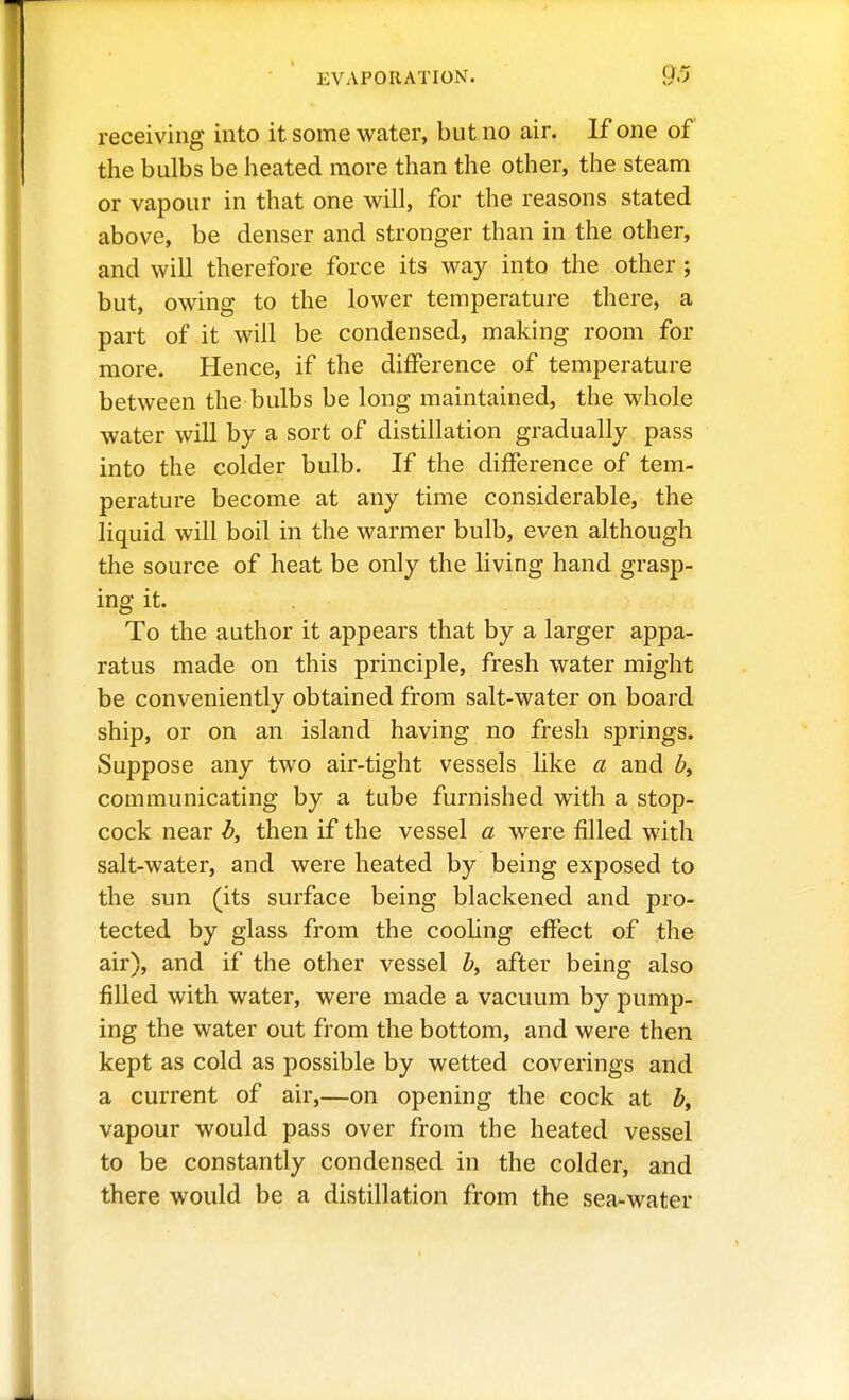 receiving into it some water, but no air. If one of the bulbs be heated more than the other, the steam or vapour in that one will, for the reasons stated above, be denser and stronger than in the other, and will therefore force its way into the other ; but, owing to the lower temperature there, a part of it will be condensed, making room for more. Hence, if the difference of temperature between the bulbs be long maintained, the whole water will by a sort of distillation gradually pass into the colder bulb. If the difference of tem- perature become at any time considerable, the liquid will boil in the warmer bulb, even although the source of heat be only the living hand grasp- ing it. To the author it appears that by a larger appa- ratus made on this principle, fresh water might be conveniently obtained from salt-water on board ship, or on an island having no fresh springs. Suppose any two air-tight vessels like a and communicating by a tube furnished with a stop- cock near b, then if the vessel a were filled with salt-water, and were heated by being exposed to the sun (its surface being blackened and pro- tected by glass from the coohng effect of the air), and if the other vessel by after being also filled with water, were made a vacuum by pump- ing the water out from the bottom, and were then kept as cold as possible by wetted coverings and a current of air,—on opening the cock at ^, vapour would pass over from the heated vessel to be constantly condensed in the colder, and there would be a distillation from the sea-water