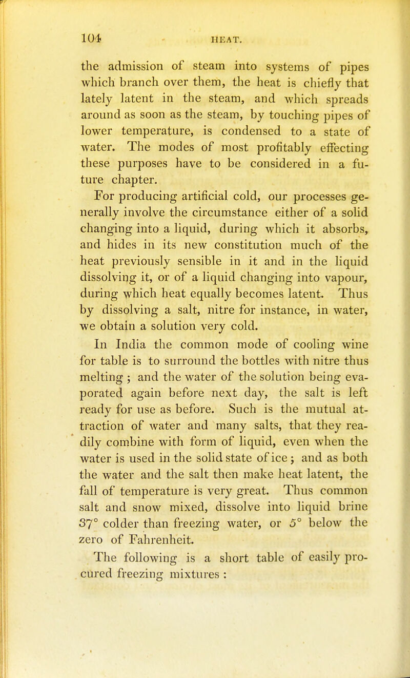 the admission of steam into systems of pipes which branch over them, the heat is chiefly that lately latent in the steam, and which spreads around as soon as the steam, by touching pipes of lower temperature, is condensed to a state of water. The modes of most profitably effecting these purposes have to be considered in a fu- ture chapter. For producing artificial cold, our processes ge- nerally involve the circumstance either of a solid changing into a liquid, during which it absorbs, and hides in its new constitution much of the heat previously sensible in it and in the liquid dissolving it, or of a liquid changing into vapour, during which heat equally becomes latent. Thus by dissolving a salt, nitre for instance, in water, we obtain a solution very cold. In India the common mode of cooling wine for table is to surround the bottles with nitre thus melting ; and the water of the solution being eva- porated again before next day, the salt is left ready for use as before. Such is the mutual at- traction of Avater and many salts, that they rea- dily combine with form of liquid, even when the water is used in the solid state of ice j and as both the water and the salt then make heat latent, the fall of temperature is very great. Thus common salt and snow mixed, dissolve into liquid brine 37° colder than freezing water, or 5° below the zero of Fahrenheit. The following is a short table of easily pro- cured freezing mixtures :