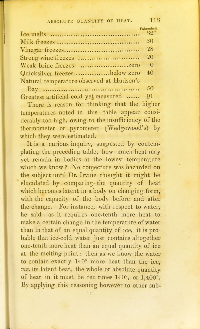 Fahrenheit. Ice melts 32° Milk freezes 30 Vinegar freezes ~8 Strong wine freezes 20 Weak brine freezes ,..zero 0 Quicksilver freezes below zero 40 Natural temperature observed at Hudson's Bay 50 Greatest artificial cold ye|, measured 91 There is reason for thinking that the higher temperatures noted in this table appear consi- derably too high, owing to the insufficiency of the thermometer or pyrometer (Wedgewood's) by which they were estimated. It is a curious inquiry, suggested by contem- plating the preceding table, how much heat may yet remain in bodies at the lowest temperature which we know ? No conjecture was hazarded on the subject until Dr. Irvine thought it might be elucidated by comparing- the quantity of heat which becomes latent in a body on changing form, with the capacity of the body before and after the change. For instance, with respect to water, he said : as it requires one-tenth more heat to make a certain change in the temperature of water than in that of an equal quantity of ice, it is pro- bable that ice-cold water just contains altogether one-tenth more heat than an equal quantity of ice at the melting point: then as we know the water to contain exactly 140° more heat than the ice, viz. its latent heat, the whole or absolute quantity of heat in it must be ten times 140°, or 1,400°. By applying this reasoning however to other sub- I