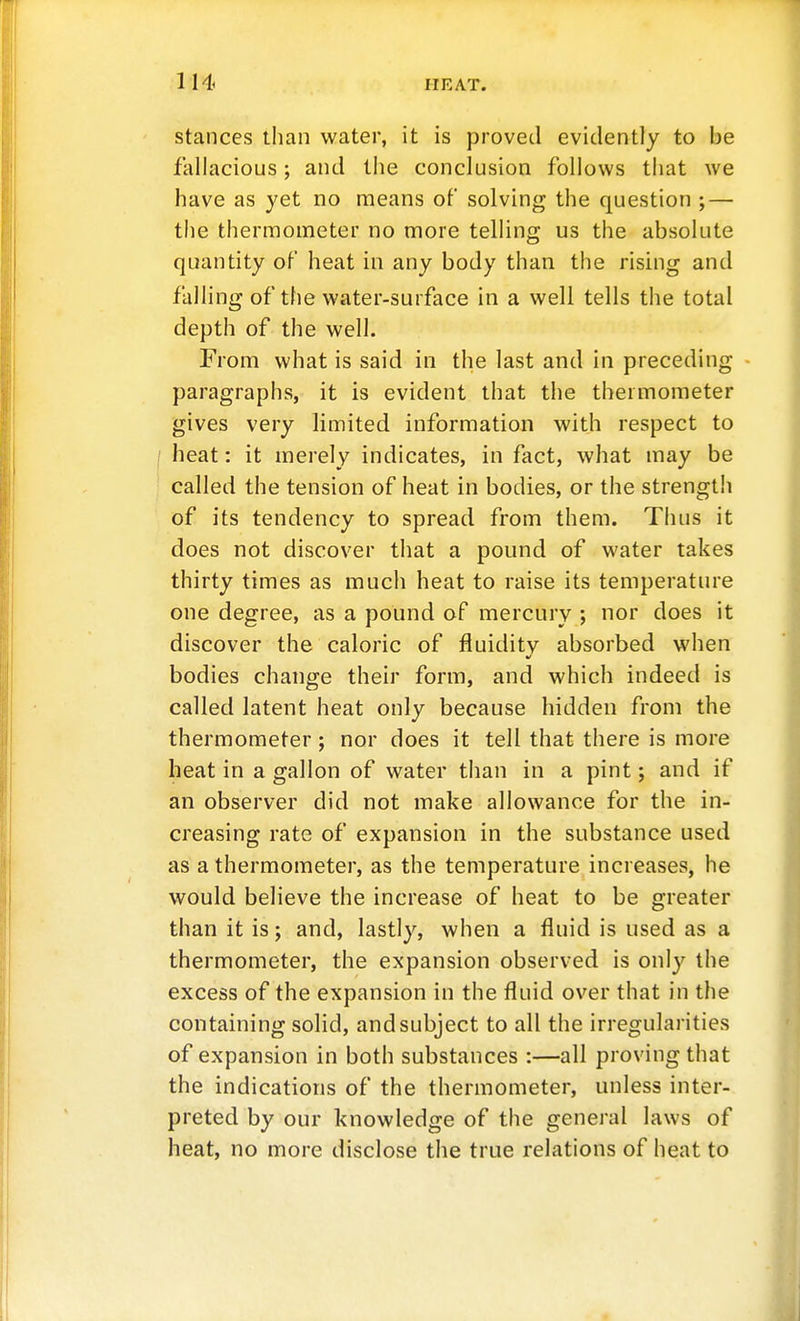 stances than water, it is proved evidently to be fallacious; and the conclusion follows that we have as yet no means of solving the question ; — tlie thermometer no more telling us the absolute quantity of heat in any body than the rising and falling of the water-surface in a well tells the total depth of the well. From what is said in the last and in preceding - paragraphs, it is evident that the thermometer gives very limited information with respect to heat: it merely indicates, in fact, what may be called the tension of heat in bodies, or the strength of its tendency to spread from them. Thus it does not discover that a pound of water takes thirty times as much heat to raise its temperature one degree, as a pound of mercury ; nor does it discover the caloric of fluiditv absorbed when bodies change their form, and which indeed is called latent heat only because hidden from the thermometer; nor does it tell that there is more heat in a gallon of water than in a pint; and if an observer did not make allowance for the in- creasing rate of expansion in the substance used as a thermometer, as the temperature increases, he would believe the increase of heat to be greater than it is; and, lastly, when a fluid is used as a thermometer, the expansion observed is only the excess of the expansion in the fluid over that in the containing solid, and subject to all the irregularities of expansion in both substances :—all proving that the indications of the thermometer, unless inter- preted by our knowledge of the general laws of heat, no more disclose the true relations of heat to