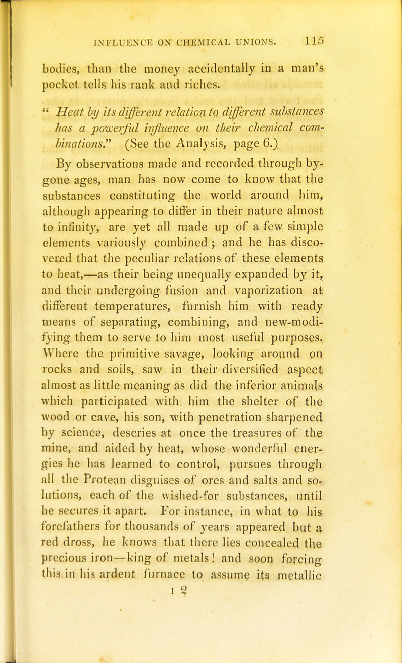 bodies, than the money accidentally in a man's pocket tells his rank and riches.  Heat hy its different relation iQ different substances has a poti'erful injiiience on their chemical com- hinations.'^ (See the Anal}'sis, page 6.) By observations made and recorded through by- gone ages, man has now come to know that the substances constituting the world around him, although appearing to differ in their nature almost to infinity, are yet all made up of a few simple elements variously combined ; and he has disco- vered that the peculiar relations of these elements to heat,-r—as their being unequally expanded by it, and their undergoing fusion and vaporization at different temperatures, furnish him with ready means of separating, combining, and new-modi- fying them to serve to him most useful purposes. Where the primitive savage, looking around on rocks and soils, saw in their diversified aspect almost as little meaning as did the inferior animajs vv'hich participated with him the shelter of the wood or cave, his son, with penetration sharpened by science, descries at once the treasures of th^ mine, and aided by heat, whose wonderrul ener- gies he has learned to control, pursues through all the Protean disguises of ores and salts and so- lutions, each of the wished-for substances, until he secures it apart. For instance, in what to his forefathers for thousands of years appeared but i\ red dross, he knows that there lies concealed the precious iron—king of metals ! and soon forcing this in his ardent furnace to assume its metallic