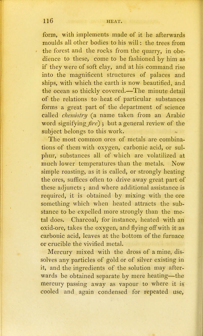 foriTi, with implements made of it he afterwards moulds all other bodies to his will: the trees from ' the forest and the rocks from the quarry, in obe- dience to these, come to be fashioned by him as if they were of soft clay, and at his command rise into the magnificent structures of palaces and ships, with which the earth is now beautified, and the ocean so thickly covered.—The minute detail of the relations to heat of particular substances forms a great part of the department of science called chemistry (a name taken from an Arabic word signifying^re) 5 but a general review of the subject belongs to this work. The most common ores of metals are combina- tions of them with oxygen, carbonic acid, or sul- phur, substances all of which are volatilized at much lower temperatures than the metals. Now simple roasting^ as it is called, or strongly heating the ores, suffices often to drive away great part of these adjuncts ; and where additional assistance is required, it is obtained by mixing with the ore something which when heated attracts tlie sub- stance to be expelled more strongly than the me- tal does. Charcoal, for instance, heated with an oxid-ore, takes the oxygen, and flying off with it as carbonic acid, leaves at the bottom of the furnace or crucible the vivified metal. Mercury mixed with the dross of a mine, dis- solves any particles of gold or of silver existing in it, and the ingredients of the solution may after- wards be obtained separate by mere heating—the mercury passing away as vapour to where it is cooled and again condensed for repeated use,