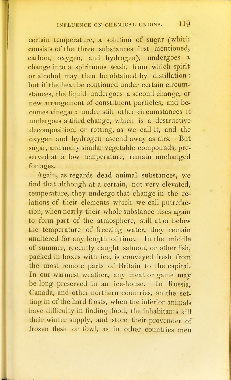 certain temperature, a solution of sugar (vvhicli consists of the three substances first mentioned, carbon, oxygen, and hydrogen), undergoes a change into a spirituous wash, from which spirit or alcohol may then be obtained by distillation: but if the heat be continued under certain circum- stances, the liquid undergoes a second change, or new arrangement of constituent particles, and be- comes vinegar: under still other circumstances it undergoes a third change, which is a destructive decomposition, or rotting, as we call it, and the oxygen and hydrogen ascend away as airs. But sugar, and many similar vegetable compounds, pre- served at a low temperature, remain unchanged for ages. Again, as regards dead animal substances, we find that although at a certai-n, not very elevated, temperature, they undergo that change in the re- lations of their elements which we call putrefac- tion, when nearly their whole substance rises again to form part of the atmosphere, still at or below the temperature of freezing water, they remain unaltered for any length of time. In the middle of summer, recently caught sahnon, or other fish, packed in boxes with ice, is conveyed fresh from the most remote parts of Britain to the capital. In our warmest weather, any meat or game may be long preserved in an ice-house. In Russia, Canada, and other northern countries, on the set- ting in of the hard frosts, when the inferior animals have difficulty in finding food, the inhabitants kill their winter supply, and store their provender of frozen flesh or fowl, as in other countries men