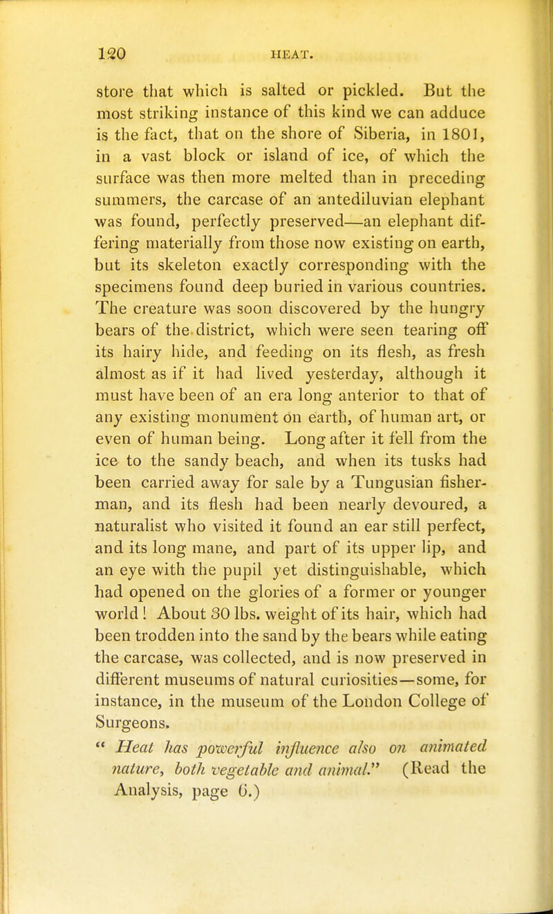 store that which is salted or pickled. But the most striking instance of this kind we can adduce is the fact, that on the shore of Siberia, in 1801, in a vast block or island of ice, of which the surface was then more melted than in preceding summers, the carcase of an antediluvian elephant was found, perfectly preserved—an elephant dif- fering materially from those now existing on earth, but its skeleton exactly corresponding with the specimens found deep buried in various countries. The creature was soon discovered by the hungry bears of the district, which were seen tearing off its hairy hide, and feeding on its flesh, as fresh almost as if it had lived yesterday, although it must have been of an era long anterior to that of any existing monument on earth, of human art, or even of human being. Long after it fell from the ice to the sandy beach, and when its tusks had been carried away for sale by a Tungusian fisher- man, and its flesh had been nearly devoured, a naturalist who visited it found an ear still perfect, and its long mane, and part of its upper hp, and an eye with the pupil yet distinguishable, which had opened on the glories of a former or younger world ! About 30 lbs. weight of its hair, which had been trodden into the sand by the bears while eating the carcase, was collected, and is now preserved in different museums of natural curiosities—some, for instance, in the museum of the London College of Surgeons.  Heal has po'wej^ful mjluence also on animated nature, both vegetable and animal.' (Read the Analysis, page tl.)