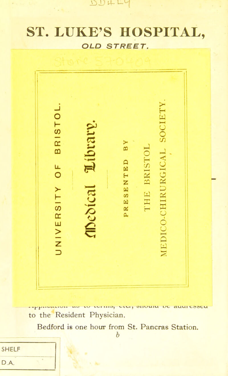 ST. LUKE'S HOSPITAL, OLD STREET. J TY. o W ST u o QC >■ - CD CQ JO o J - U. IT r> ISTi ICA o H O 1 Z ITY M IRU RS DICO-CH lU > z W D 1 to the Resident Physician. Bedford is one hour from St. Pancras Station. b