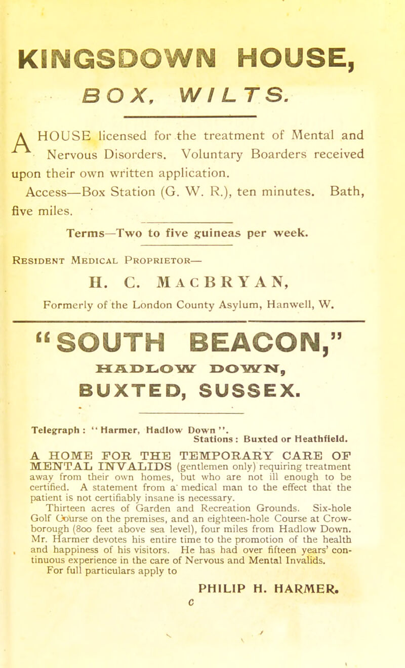 KINGSDOWN HOUSE, BOX, WILTS. \ HOUSE licensed for the treatment of Mental and Nervous Disorders. Voluntary Boarders received upon their own written application. Access—Box Station (G. W. R.), ten minutes. Bath, five miles. Terms—Two to five guineas per week. Resident Medical Proprietor— H. C. Mac BRYAN, Formerly of the London County Asylum, Hanwell, W. SOUTH BEACON, HADI-OW r>OWN, BUXTED, SUSSEX. Telegraph : '• Harmer, Hadlow Down . Stations : Buxted or Heathfleld. A HOME FOR THE TEMPORARY CARE OF MENTAL INVALIDS (gentlemen only) requiring treatment away from their own homes, but who are not ill enough to be certified. A statement from a' medical man to the effect that the patient is not certifiably insane is necessary. Thirteen acres of Garden and Recreation Grounds. Six-hole Golf Course on the premises, and an eighteen-hole Course at Crow- borough (800 feet above sea level), four miles from Hadlow Down. Mr. Harmer devotes his entire time to the promotion of the health and happiness of his visitors. He has had over fifteen years' con- tinuous experience in the care of Nervous and Mental Invalids. For full particulars apply to PHILIP H. HARMER. c