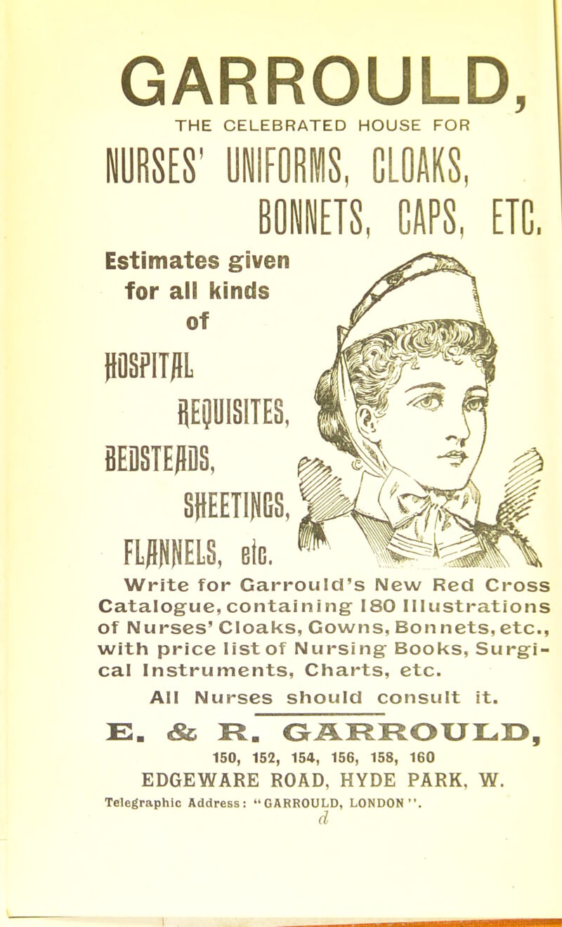 GARROULD, THE CELEBRATED HOUSE FOR ' CLOAKS, GAPS, ETC. Estimates given for ali kinds of iiOSFITJIL iiEOUISITES, eEDSTEPS, SHEETINGS, FWELS, eiG. Write for Garrould's New Red Cross Catalogue, containing 180 Illustrations of Nurses' Cloaks, Gowns, Bon nets, etc., with price listof Nursing Books, Surgi- cal Instruments, Charts, etc. AM Nurses should consult it. 150, 152, 154, 156, 158, 160 EDGEWARE ROAD, HYDE PARK, W. Telegraphic Address: GARROULD, LONDON. d