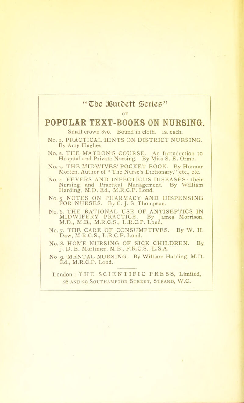 Zbe Miniiett Series OF POPULAR TEXT-BOOKS ON NURSING. Small crown 8vo. Bound in cloth, is, each. No. I. PRACTICAL HINTS ON DISTRICT NURSING. By Amy Hughes. No. 2. THE MATRON'S COURSE. An Introduction to Hospital and Private Nursing. By Miss S. E. Orme. No. 3. THE MIDWIVES' POCKET BOOK. By Honnor Morten, Author of  The Nurse's Dictionary, etc., etc. No. 4. FEVERS AND INFECTIOUS DISEASES: their Nursing and Practical Management. By William Harding, M.D. Ed., M.R.C.P. Lond. No. 5. NOTES ON PHARMACY AND DISPENSING FOR NURSES. By C. J. S. Thompson. No. 6. THE RATIONAL USE OF ANTISEPTICS IN MIDWIFERY PRACTICE. By lames Morrison, M.D., M.B., M.R.C.S., L.R.C.P. Lond. No. 7. THE CARE OF CONSUMPTIVES. By W. H. Daw, M.R.C.S., L.R.C.P. Lond. No. 8. HOME NURSING OF SICK CHILDREN. By J. D. E. Mortimer, M.B., F.R.C.S., L.S.A. No. g. MENTAL NURSING. By William Harding, M.D. Ed., M.R.C.P. Lond. London: THE SCIENTIFIC PRESS, Limited, 28 AND 29 Southampton Street, Strand, W.C.