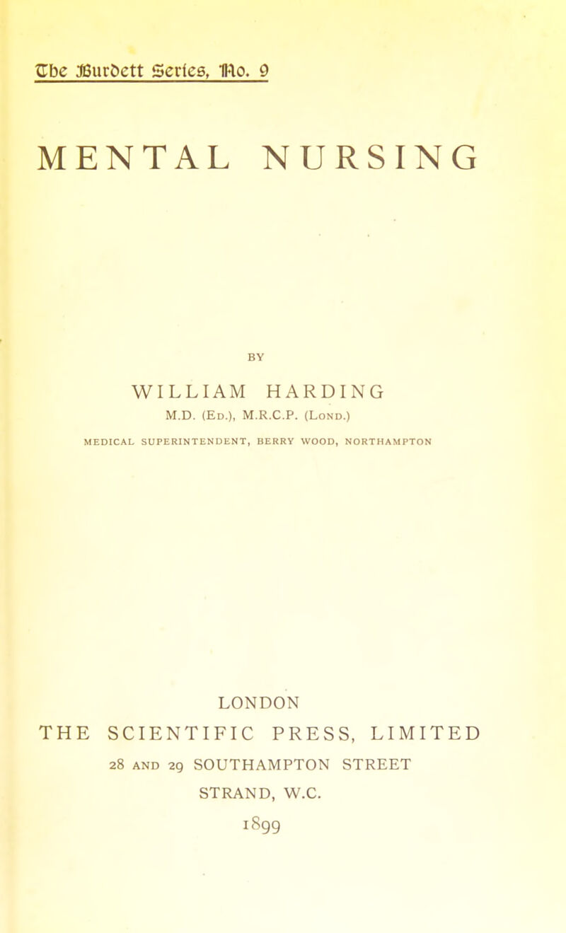 ^be J6ur5ett Series, 1Klo. 9 MENTAL NURSING WILLIAM HARDING M.D. (Ed.), M.R.C.P. (Lond.) MEDICAL SUPERINTENDENT, BERRY WOOD, NORTHAMPTON LONDON THE SCIENTIFIC PRESS, LIMITED 28 AND 29 SOUTHAMPTON STREET STRAND, W.C. 1899