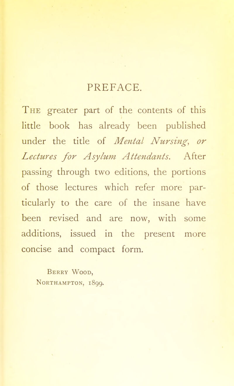 PREFACE. The greater part of the contents of this little book has already been published under the title of Mental JVtirsing, or Lectures for Asylum Attendants. After passing through two editions, the portions of those lectures which refer more par- ticularly to the care of the insane have been revised and are now, with some additions, issued in the present more concise and compact form. Berry Wood, Northampton, iSgg.