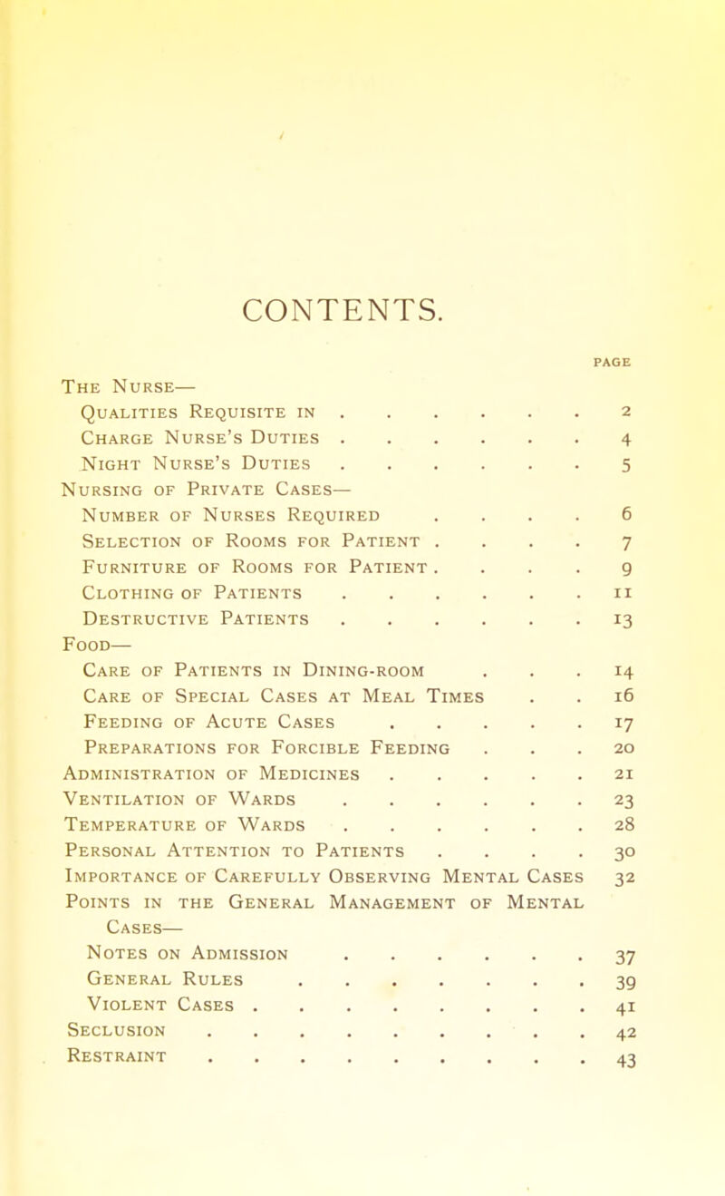 CONTENTS. PAGE The Nurse— Qualities Requisite in 2 Charge Nurse's Duties 4 Night Nurse's Duties 5 Nursing of Private Cases— Number of Nurses Required .... 6 Selection of Rooms for Patient .... 7 Furniture of Rooms for Patient .... 9 Clothing of Patients 11 Destructive Patients ...... 13 Food— Care of Patients in Dining-room ... 14 Care of Special Cases at Meal Times . . 16 Feeding of Acute Cases 17 Preparations for Forcible Feeding ... 20 Administration of Medicines ..... 21 Ventilation of Wards ...... 23 Temperature of Wards ...... 28 Personal Attention to Patients .... 30 Importance of Carefully Observing Mental Cases 32 Points in the General Management of Mental Cases— Notes on Admission ...... 37 General Rules 39 Violent Cases 41 Seclusion 42 Restraint 43